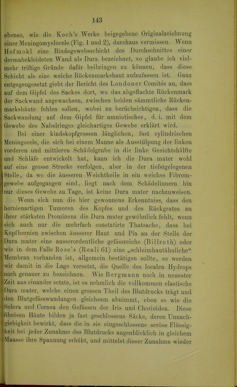 ebenso, wie die Koch's Werke beigegebene Originalzeichnung einer Meningomyelocele (Fig. 1 und 2), durchaus vermissen. Wenn Hofmokl eine Bindegewebsschicht des Durchschnittes einer dermabeivleideten Wand als Dura bezeichnet, so glaube ich viei- raehr triftige Gründe dafür beibringen zu können, dass diese Schicht als eine weiche Rückemnarkshaut aufzufassen ist. Ganz entwewenoresetzt giebt der Bericht des Londoner Comites an, dass auf dem Gipfel des Sackes dort, wo das abgeflachte Rückenmark der Sackwand angewachsen, zwischen beiden sämmtlichc Rücken- markshäute fehlen sollen, wobei zu berüchsichtigou, dass die Sackwandung auf dem Gipfel für amniotisches, d. i. mit dem Gewebe des Nabelringes gleichartiges Gewebe erklärt wird. Bei einer kindskopfgrossen länglichen, fast cylindrischen Meningocele, die sich bei einem Manne als Ausstülpung der linken vorderen und mittleren Schädelgrube in die linke Gesichtshälfte und Schläfe entwickelt hat, kann ich die Dura mater wohl auf eine grosse Strecke verfolgen, aber in der tiefstgelegenen Stelle, da wo die äusseren Weichtheile in ein weiches Fibrom- gewebe aufgegangen sind, liegt nach dem Schädelinnern hin nur dieses Gewebe zu Tage, ist keine Dura mater nachzuweisen. Wenn sich nun die Iiier gewonnene Erkenntniss, dass den hernienartigen Tumoren des Kopfes und des Rückgrates an ihrer stärksten Prominenz die Dura mater gewöhnlich fehlt, wenn sich auch nur die mehrfach constatirte Thatsache, dass bei Kopfhernien zwischen äusserer Haut und Pia an der Stelle der Dura mater eine ausserordentliche gefässreiche (Billroth) oder wie in dem Falle Rose's (Reali 61) eine „schleimhautähnliche Membran vorhanden ist, allgemein bestätigen sollte, so werden wir damit in die Lage versetzt, die Quelle des localen Hydrops noch genauer zu bezeichnen. Wie Bergmann noch in neuester Zeit aus einander setzte, ist es nehmlich die vollkommen elastische Dura mater, welche einen grossen Theil des Blutdrucks trägt und den Blutgefässwandungon gleichsam abnimmt, eben so wie die Sclera und Cornea den Gefässen der Iris und Chorioidea. Diese ■fibrösen Häute bilden ja fast geschlossene Säcke, deren Unnach- ■giebigkeit bewirkt, dass die in sie eingeschlossene seröse Flüssig- ■keit bei jeder Zunahme des Blutdrucks augenblicklich in gleichem ■Maas.se ihre Spannung erhöht, und mittelst dieser Zunahme wieder
