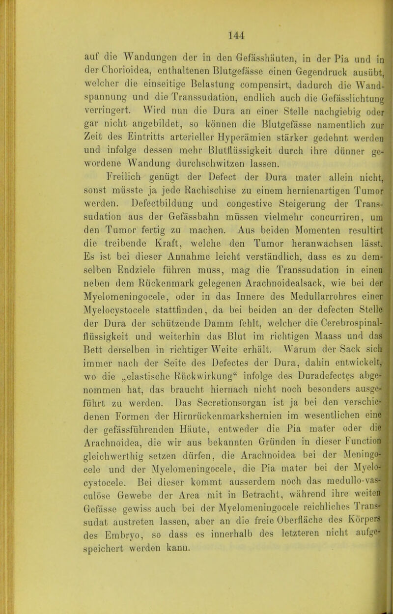 auf die Wandungen der in den Gefässliäuten, in der Pia und in der Chorioidea, enthaltenen Blutgefässe einen Gegendruck ausülji, welcher die einseitige Belastung compensirt, dadurch die Wand- spannung und die Transsudation, endlich auch die Gefässlichtung verringert. Wird nun die Dura an einer Stelle nachgiebig oder gar nicht angebildet, so können die Blutgefässe namentlich zAir Zeit des Eintritts arterieller Hyperämien stärker gedehnt werden und infolge dessen mehr Blutflüssigkeit durch ihre dünner ge- wordene Wandung durchschwitzen lassen. Freilich genügt der Defect der Dura mater allein nicht, sonst müsste ja jede Rachischise zu einem hernienartigen Tumor werden. Defectbildung und congestive Steigerung der Trans- sudation aus der Gefässbahu müssen vielmehr concurriren, um den Tumor fertig zu machen. Aus beiden Momenten resultirt die treibende Kraft, welche den Tumor heranwachsen lässt. Es ist bei dieser Annahme leicht verständlich, dass es zu dem- selben Endziele führen muss, mag die Transsudation in einen neben dem Rückenmark gelegenen Arachnoidealsack, wie bei der Myelomeningocele, oder in das Innere des Medullarrohres einer Myelocystocele stattfinden, da bei beiden an der defecten Stelle der Dura der schützende Damm fehlt, welcher die Cerebrospinal- flüssigkeit und weiterhin das Blut im richtigen Maass und das Bett derselben in richtiger Weite erhält. Warum der Sack sich immer nach der Seite des Defectes der Dura, dahin entwickelt, wo die „elastische Rückwirkung infolge des Duradefectes abge- nommen hat, das braucht hiernach nicht noch besonders ausge- führt zu werden. Das Secretionsorgan ist ja bei den verschie- denen Formen der Hirnrückenraarkshernien im wesentlichen eine der gefässführenden Häute, entweder die Pia mater oder die Arachnoidea, die wir aus bekannten Gründen in dieser Function gleichwerthig setzen dürfen, die Arachnoidea bei der Meningo- cele und der Myelomeningocele, die Pia mater bei der Myelo- cystocele. Bei dieser kommt ausserdem noch das raedullo-vas- culöse Gewebe der Area mit in Betracht, während ihre weiten Gefässe gewiss auch bei der Myelomeningocele reichliches Trans- sudat austreten lassen, aber an die freie Oberlläche des Körpers des Embryo, so dass es innerhalb des letzteren nicht aufge- speichert werden kauu.