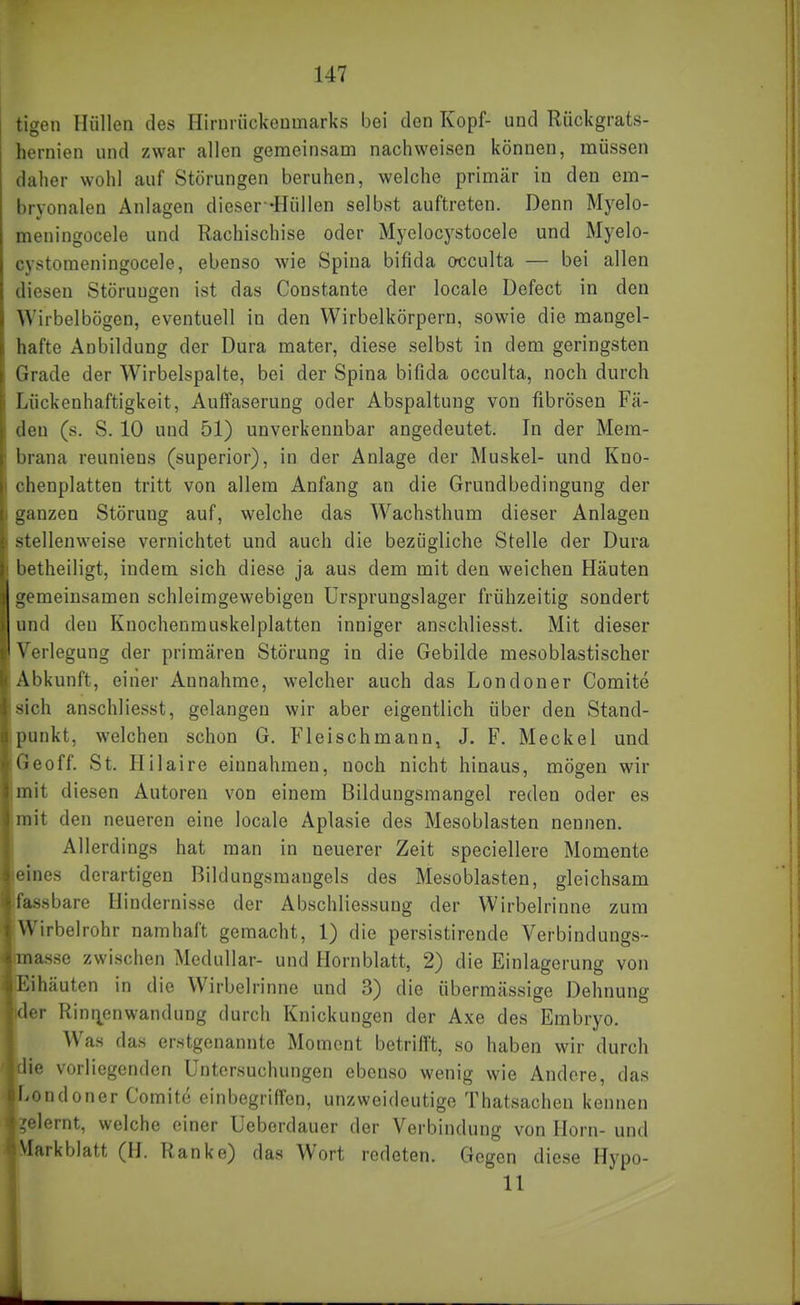 tigen Hüllen des Hirnrückeumarks bei den Kopf- und Rückgrats- hernien und zwar allen gemeinsam nachweisen können, müssen daher wohl auf Störungen beruhen, welche primär in den em- bryonalen Anlagen dieser -Hüllen selbst auftreten. Denn Myelo- meningocele und Rachischise oder Myelocystocele und Myelo- cystomeningocele, ebenso wie Spina bifida occulta — bei allen diesen Störungen ist das Constante der locale Defeet in den Wirbelbögen, eventuell in den Wirbelkörpern, sowie die mangel- hafte Anbildung der Dura mater, diese selbst in dem geringsten Grade der Wirbelspalte, bei der Spina bifida occulta, noch durch Lückenhaftigkeit, Auffaserung oder Abspaltung von fibrösen Fä- den (s. S. 10 und 51) unverkennbar angedeutet. In der Mem- brana reuniens (superior), in der Anlage der Muskel- und Kno- chenplatten tritt von allem Anfang an die Grundbedingung der ganzen Störung auf, welche das Wachsthum dieser Anlagen stellenweise vernichtet und auch die bezügliche Stelle der Dura betheiligt, indem sich diese ja aus dem mit den weichen Häuten gemeinsamen schleimgewebigen Ursprungslager frühzeitig sondert und den Knochenmuskelplatten inniger anschliesst. Mit dieser Verlegung der primären Störung in die Gebilde mesoblastischer Abkunft, einer Annahme, welcher auch das Londoner Comite sich anschliesst, gelangen wir aber eigentlich über den Stand- punkt, welchen schon G. Fleischmann, J. F. Meckel und Geoff. St. Hilaire einnahmen, noch nicht hinaus, mögen wir mit diesen Autoren von einem Bildungsmangel reden oder es mit den neueren eine locale Aplasie des Mesoblasten nennen. Allerdings hat man in neuerer Zeit speciellere Momente jeines derartigen Bildungsmangels des Mesoblasten, gleichsam Ifassbare Hindernisse der Abschliessuug der Wirbelrinne zum Wirbelrohr namhaft gemacht, 1) die persistirende Verbindungs- baasse zwischen Medullär- und Hornblatt, 2) die Einlagerung von [Eihäuten in die Wirbelrinne und 3) die übermässige Dehnung Ider Rinr^enwandung durch Knickungen der Axe des Embryo, f Was das erstgenannte Moment betrifft, so haben wir durch vorliegenden Untersuchungen ebenso wenig wie Andere, das Tondoner Comite einbegriffen, unzweideutige Thatsachen kennen .'■lernt, welche einer Ueberdauer der Verbindung von Horn- und Markblatt (H. Ranke) das Wort redeten. Gegen diese Hypo- 11