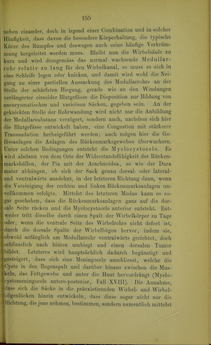 nel)en einander, doch in irgend einer Connbination und in solcher Häutigkeit, dass davon die besondere Körperhaltung, die typische Kürze des Rumpfes und deswegen auch seine häufige Verkrüm- mung hergeleitet werden muss. Bleibt nun die Wirbelsäule zu kurz und wird demgemäss das normal wachsende Medullar- rohr relativ zu lang für den Wirbelkanal, so muss es sichln eine Schleife logen oder knicken, und damit wird wohl die Nei- gung zu einer partiellen Aussackung des Mcdullarrohrs an der Stelle der schärfsten Biegung, gerade wie an den Windungen verlängerter cirsoider Blutgefässe die Disposition zur Bildung von aneurysmatischen und varicöscn Säcken, gegeben sein. An der geknickten Stelle der Rohrwandung wird nicht nur die Anbildung der Medullarsubstanz verzögert, sondern auch, nachdem sich hier die Blutgefässe entwickelt haben, eine Congestion mit stärkerer Transsudation herbeigeführt werden; auch mögen hier die Ge- fassanlagen die Anlagen des Rüctenmarksgewcbes überwuchern. Unter solchen Bedingungen entsteht die Myelocystocele. Es wird alsdann von dem Orte der Widerstandsfähigkeit der Rücken- markshüllen, der Pia mit der Arachnoidea, so wie der Dura mater abhängen, ob sich der Sack genau dorsal- oder lateral- und ventralwärts ausdehnt, in der letzteren Richtung dann, wenn die Vereinigung der rechten und linken Rückenmarksanlagen un- vollkommen erfolgte. Mittelst des letzteren Modus kann es so- gar geschehen, dass die Rückenmarksanlagen ganz auf die dor- sale Seite rücken und die Myelocystocele anterior entsteht. Ent- weder tritt dieselbe durch einen Spalt der Wirbelkörper zu Tage oder, wenn die ventrale Seite des Wirbelrohrs nicht defect ist, durch die dorsale Spalte der Wirbelbögcn hervor, indem sie, obwohl anfänglich am Medullarrohr ventralwärts gerichtet, doch schliesslich nach hinten umbiegt und einen dorsalen Tumor bildet. Letzteres wird hauptsächlich dadurch begünstigt und Pesteigert, dass sich eine Mcningocele anschliesst, welche die lyste in den Bogenspalt und darüber hinaus zwischen die Mus- '^In, das Fettgewebe und unter die Haut hervordrängt (Myelo- stomeningocele antero-posterior, Fall XVHI). Die Annahme, ISS sich die Säcke in die präexistircnden Wirbel- und Wirbel- Igcnliicken hinein entwickeln, dass diese sogar nicht nur die ichtung, die jene nehmen, bestimmen, sondern namentlich mittelst