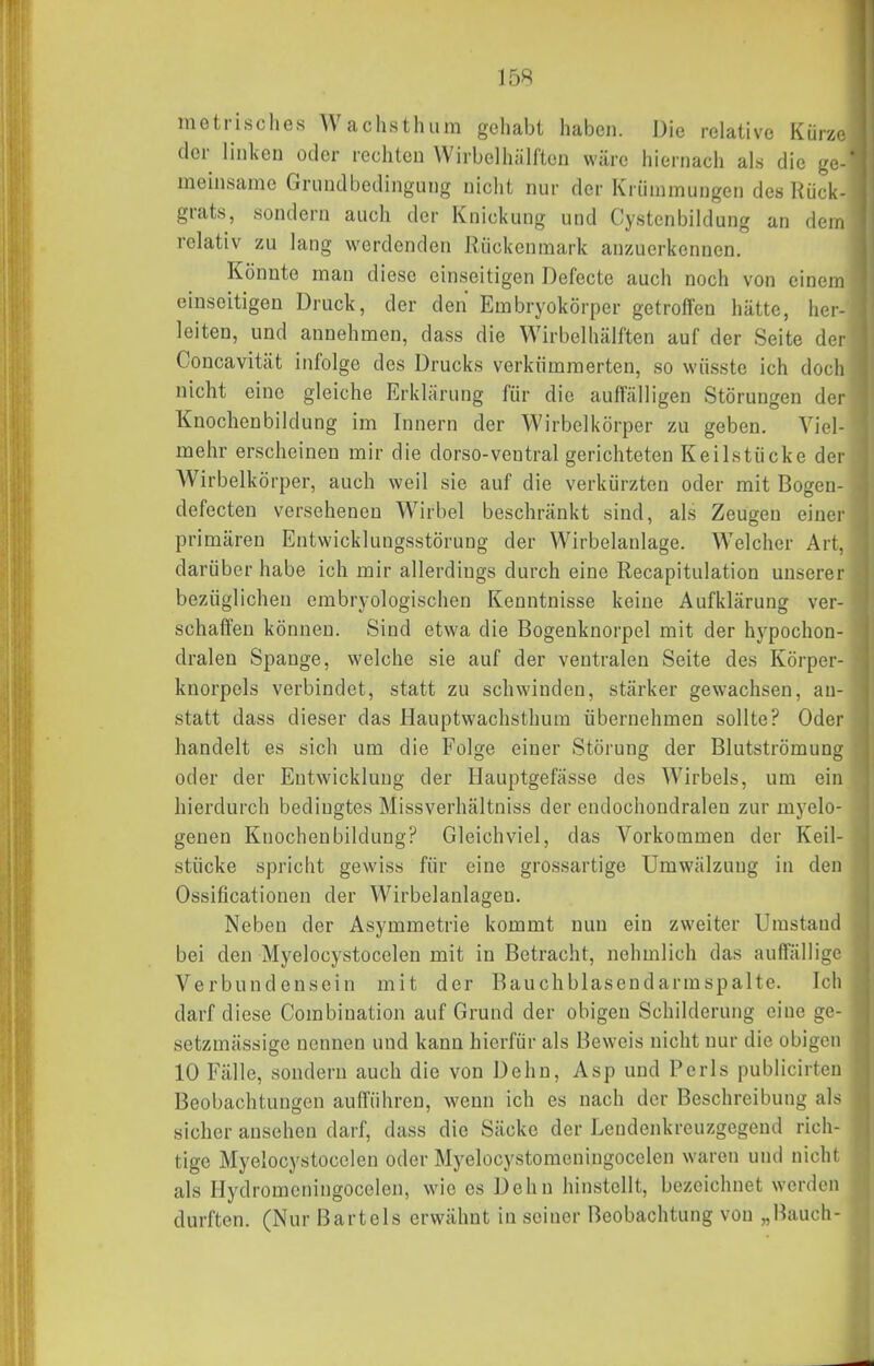 metrisches Wachsthum gehabt haben. Die relative Kürze der linken oder rechten Wirbclhälften wäre hiernach als die ge- meinsame Grnudbedingung nicht nur der Krümmungen des Rück- grats, sondern auch der Knickung und Cystenbildung an dem relativ zu lang wordenden Rückenmark anzuerkennen. Könnte man diese einseitigen Defecte auch noch von einem einseitigen Druck, der den Embryokörper getroffen hätte, her- leiten, und annehmen, dass die Wirbclhälften auf der Seite der Concavität infolge des Drucks verkümmerten, so wüsste ich doch nicht eine gleiche Erklärung für die auffälligen Störungen der Knochenbildung im Innern der Wirbelkörper zu geben. Viel- mehr erscheinen mir die dorso-ventral gerichteten Keilstücke der Wirbelkörper, auch weil sie auf die verkürzten oder mit Bogen- defecten versehenen Wirbel beschränkt sind, als Zeugen einer primären Entwicklungsstörung der Wirbelanlage. Welcher Art, darüber habe ich mir allerdings durch eine Recapitulation unserer bezüglichen embryologischen Kenntnisse keine Aufklärung ver- schaffen können. Sind etwa die Bogenknorpel mit der hypochon- dralen Spange, welche sie auf der ventralen Seite des Körper- knorpels verbindet, statt zu schwinden, stärker gewachsen, an- statt dass dieser das Hauptwachsthum übernehmen sollte? Oder handelt es sich um die Folge einer Störung der Blutströmung oder der Entwicklung der Hauptgefässe des Wirbels, um ein hierdurch bedingtes Missverhältniss der endochondralen zur myelo- genen Knochenbildung? Gleichviel, das Vorkommen der Keil- stücke spricht gewiss für eine grossartige Umwälzung in den Ossificationen der Wirbelanlagen. Neben der Asymmetrie kommt nun ein zweiter Umstand bei den Myelocystocelen mit in Betracht, nehmlich das auffällige Verbundensein mit der Bauchblasendarmspalte. Ich darf diese Combination auf Grund der obigen Schilderung eine ge- setzmässige nennen und kann hierfür als Beweis nicht nur die obigen 10 Fälle, sondern auch die von Dehn, Asp und Perls publicirten Beobachtungen aufführen, wenn ich es nach der Beschreibung als sicher ansehen darf, dass die Säcke der Lendenkreuzgegend rich- tige Myelocystocelen oder Myelocystomeniugocclen waren und nicht als Hydromcningocelen, wie es Dehn hinstellt, bezeichnet werden durften. (Nur Bartels erwähnt in seiner Beobachtung von „Bauch-