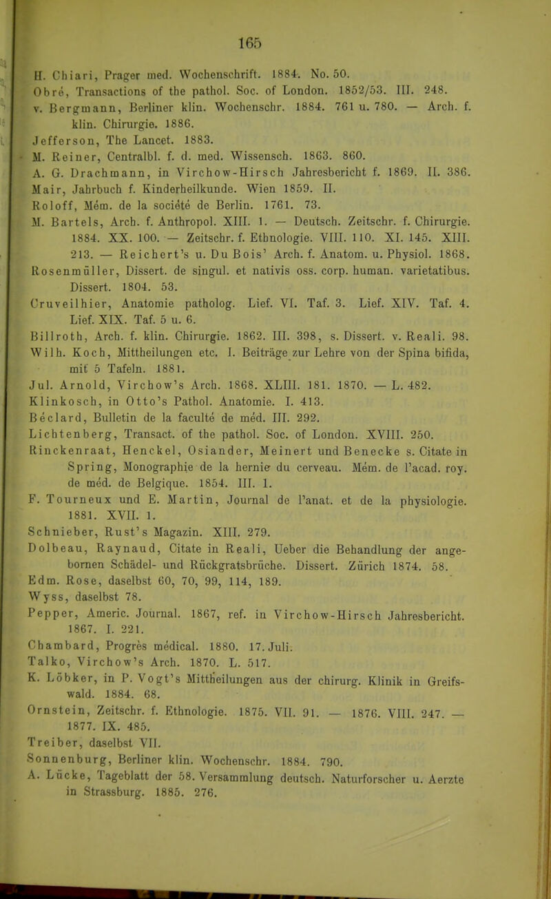 ü. Chiari, Prager med. Wochenschrift. 1884. No. 50. Obre, Transactions of the pathol. Soc. of London. 1852/53. III. 248, V. Bergmann, Berliner klin. Wochenschr. 1884. 761 u. 780. — Arch. f. kiin. Chirurgie. 1886. Jefferson, The Lancet. 1883. M. Reiner, Centralbl. f. d. med. Wissensch. 1863. 860. A. G. Drachmann, in Virchow-Hirsch Jahresbericht f. 1869. II. 386. Mair, Jahrbuch f. Kinderheilkunde. Wien 1859. II. Holoff, Mem. de la societe de Berlin. 1761. 73. M. Bartels, Arch. f. Anthropol. XIII. 1. — Deutsch. Zeitschr. f. Chirurgie. 1884. XX. 100. — Zeitschr. f. Ethnologie. VIII. 110. XI. 145. XIII. 213. — Reichert's u. DuBois' Arch. f. Anatom, u. Physiol. 1868. Rosenmüller, Dissert. de singul. et nalivis oss. corp. human, varietatibus. Dissert. 1804. 53. Cruveilhier, Anatomie patholog. Lief. VI. Taf. 3. Lief. XIV. Taf. 4. Lief. XIX. Taf. 5 u. 6. Billroth, Arch. f. klin. Chirurgie. 1862. IIL 398, s. Dissert. v. Reali. 98. Wilh. Koch, Mittheilungen etc. I. Beiträge zur Lehre von der Spina bifida, mit 5 Tafeln. 1881. Jul. Arnold, Virchow's Arch. 1868. XLIII. 181. 1870. — L. 482. Klinkosch, in Otto's Pathol. Anatomie. I. 413. Beclard, Bulletin de la faculte de med. III. 292. Lichtenberg, Transact. of the pathol. Soc. of London. XVIII. 250. Riuckenraat, Henckel, Osiander, Meinert und Benecke s. Citate in Spring, Monographie de la hernie du cerveau. Mem. de l'acad. roy. de med. de Belgique. 1854. III. 1. F. Tourneux und E. Martin, Journal de l'anat. et de la physiologie. 1881. XVIL 1. Schnieber, Rust's Magazin. XIII. 279. Dolbeau, Raynaud, Citate in Reali, Ueber die Behandlung der ange- bomen Schädel- und Rückgratsbrüche. Dissert. Zürich 1874. 58. Edm. Rose, daselbst 60, 70, 99, 114, 189. Wyss, daselbst 78. Pepper, Americ. Journal. 1867, ref. in Virchow-Hirsch Jahresbericht. 1867. I. 221. Chambard, Progres medical. 1880. 17. Juli. Talko, Virchow's Arch. 1870. L. 517. K. Löbker, in P. Vogt's Mittheilungen aus der chirurg. Klinik in Greifs- wald. 1884. 68. Ornstein, Zeitschr. f. Ethnologie. 1875. VII. 91. — 1876. VIII. 247. — 1877. IX. 485. Treiber, daselbst VII. Sonnenburg, Berliner klin. Wochenschr. 1884. 790. A. Lücke, Tageblatt der 58. Versammlung deutsch. Naturforscher u. Aerzte in Strassburg. 1885. 276.