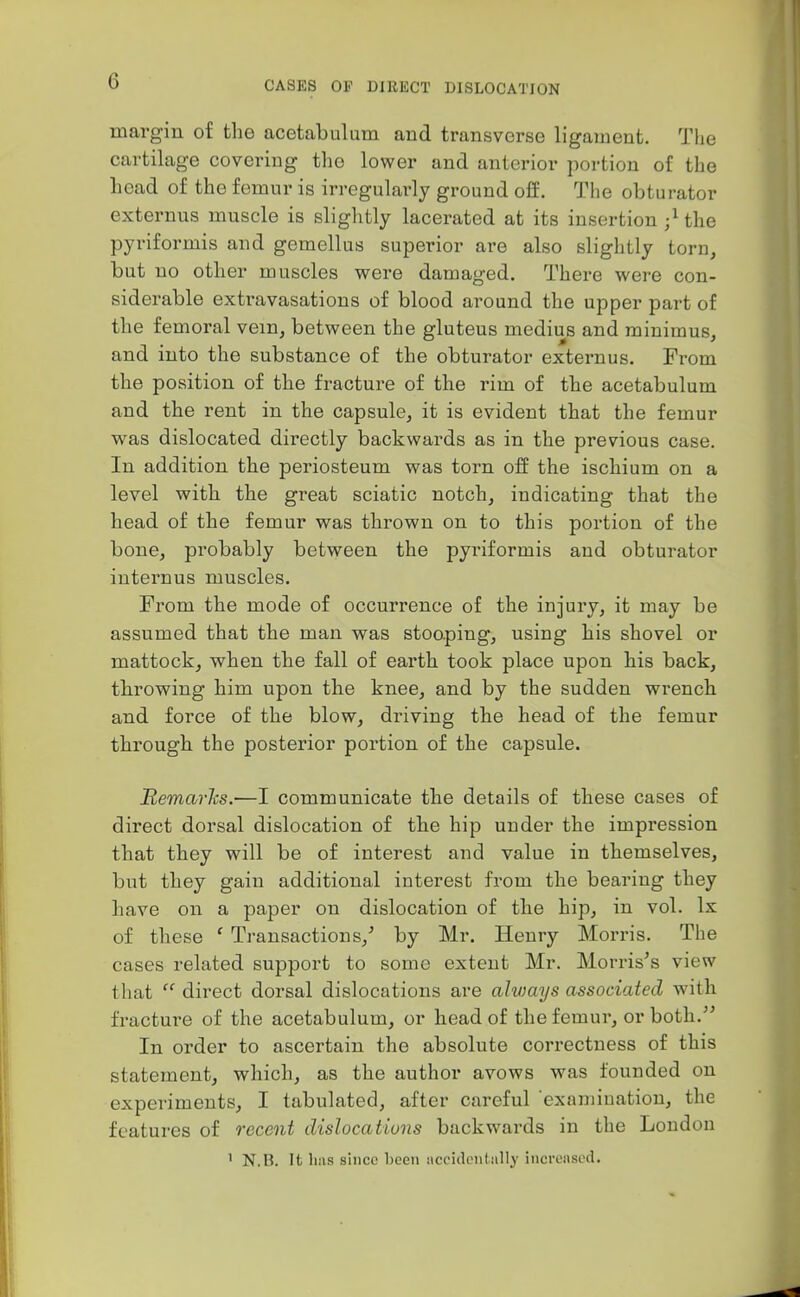 margin of the acetabulum and transverse ligament. The cartilage covering the lower and anterior portion of the head of the femur is irregularly ground off. The obturator externus muscle is slightly lacerated at its insertion ;Uhe pyriformis and gemellus superior are also slightly torn, but no other muscles were damaged. There were con- siderable extravasations of blood around the upper part of the femoral vein, between the gluteus medius and minimus, and into the substance of the obturator externus. From the position of the fracture of the rim of the acetabulum and the rent in the capsule, it is evident that the femur w^as dislocated directly backwards as in the previous case. In addition the periosteum was torn off the ischium on a level with the great sciatic notch, indicating that the head of the femur was thrown on to this portion of the bone, probably between the pyriformis and obturator internus muscles. From the mode of occurrence of the injury, it may be assumed that the man was stooping, using his shovel or mattock, when the fall of earth took place upon his back, throwing him upon the knee, and by the sudden wrench and force of the blow, driving the head of the femur through the posterior portion of the capsule. Remarhs.—I communicate the details of these cases of direct dorsal dislocation of the hip under the impression that they will be of interest and value in themselves, but they gain additional interest from the bearing they have on a paper on dislocation of the hip, in vol. Ix of these ' Transactions,' by Mr. Henry Morris. The cases related support to some extent Mr. Morris's view that  direct dorsal dislocations are always associated with fracture of the acetabulum, or head of the femur, or both. In order to ascertain the absolute correctness of this statement, which, as the author avows was founded on experiments, I tabulated, after careful examination, the features of recent dislocations backwards in the London ' N.B. It has since heeii iicckk-nlally increased.