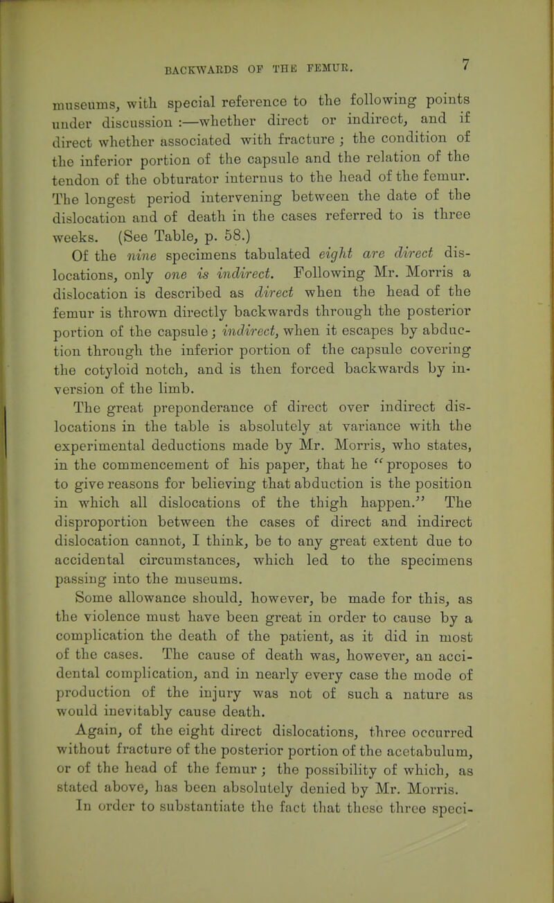 museums, with special reference to the following points under discussion :—whether direct or indirect, and if direct whether associated with fracture ; the condition of the inferior portion of the capsule and the relation of the tendon of the obturator internus to the head of the femur. The longest period intervening between the date of the dislocation and of death in the cases referred to is three weeks. (See Table, p. 58.) Of the nine specimens tabulated eight are direct dis- locations, only one is indirect. Following Mr. Morris a dislocation is described as direct when the head of the femur is thrown directly backwards through the posterior portion of the capsule; indirect, when it escapes by abduc- tion through the inferior portion of the capsule covering the cotyloid notch, and is then forced backwards by in- version of the limb. The great preponderance of direct over indirect dis- locations in the table is absolutely at variance with the experimental deductions made by Mr. Morris, who states, in the commencement of his paper, that he proposes to to give reasons for believing that abduction is the position in which all dislocations of the thigh happen.^' The disproportion between the cases of direct and indirect dislocation cannot, I think, be to any great extent due to accidental circumstances, which led to the specimens passiug into the museums. Some allowance should, however, be made for this, as the violence must have been great in order to cause by a complication the death of the patient, as it did in most of the cases. The cause of death was, however, an acci- dental complication, and in nearly every case the mode of production of the injury was not of such a nature as would inevitably cause death. Again, of the eight direct dislocations, three occurred without fracture of the posterior portion of the acetabulum, or of the head of the femur; the possibility of which, as stated above, has been absolutely denied by Mr. Morris. In order to substantiate the fact that these three speci-