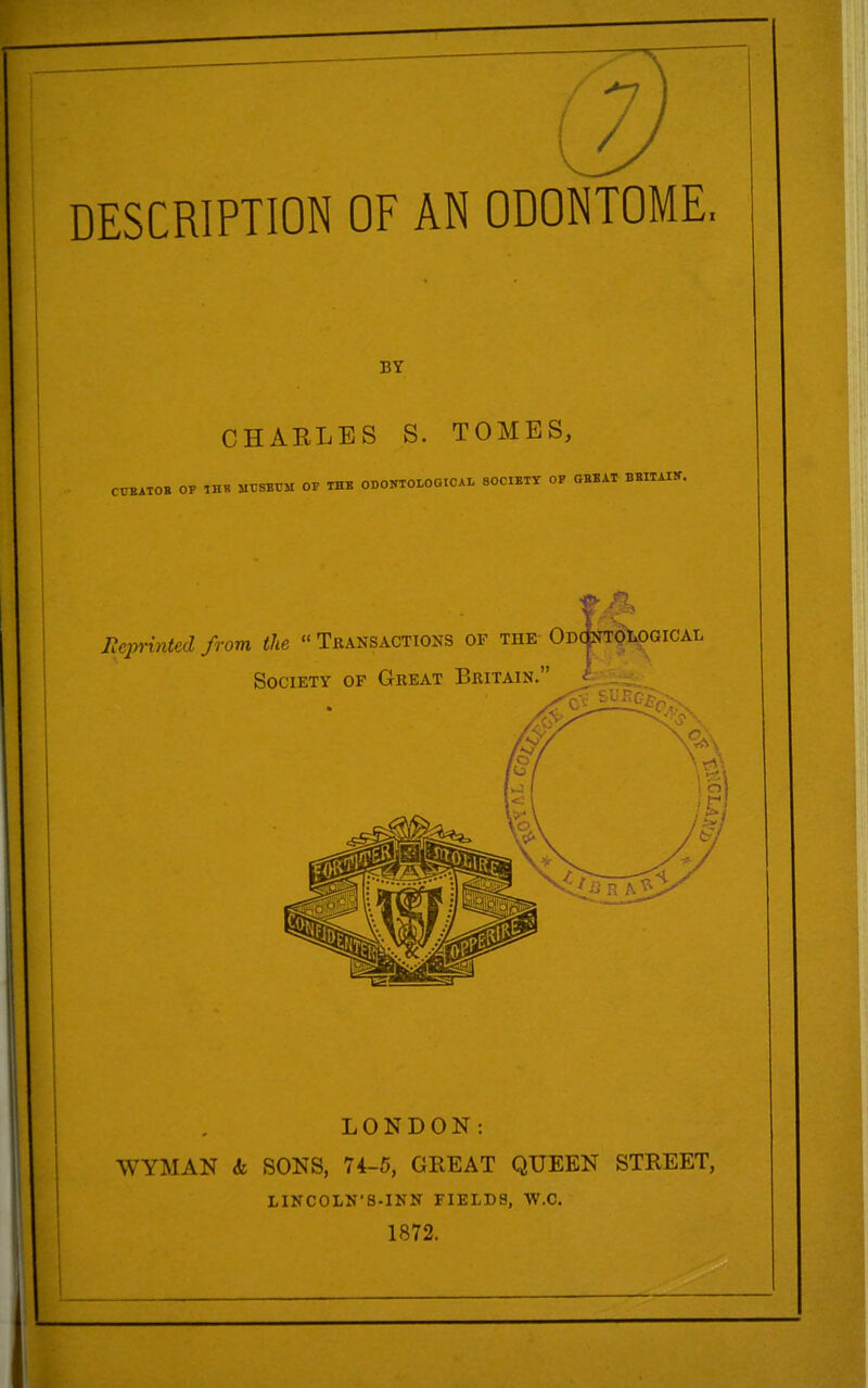 DESCRIPTION OF AN ODONTOME. BY CHARLES S. TOMES, dBATOB OF IHB MC8BUM OP THB ODONTOLOGICAI. SOCIETY OF GBBAT BBITAIK. LONDON: WYMAN & SONS, 74-5, GREAT QUEEN STREET, LINCOLN'S-INN FIELDS, W.C. 1872.