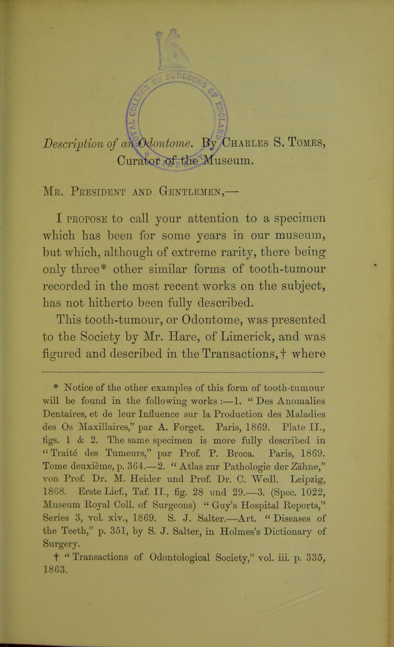 $ Descrijjtion of al^^ontome. E^yCHARLEs S. Tomes, Mr. President and Gentlemen,— I PROPOSE to call your attention to a specimen which has been for some years in our museum, but which, although of extreme rarity, there being only three* other similar forms of tooth-tumour recorded in the most recent works on the subject, has not hitherto been fully described. This tooth-tumour, or Odontome, was presented to the Society by Mr. Hare, of Limerick, and was figured and described in the Transactions, f where * Notice of the other examples of this form of tooth-tumour •will be found in the following works :—1.  Des Anomalies Dentaires, et de leur Influence snr la Production des Maladies des Os Maxillaires, par A. Forget. Paris, 1869. Plate II., tigs. 1 & 2. The same specimen is more fully described in Traite des Tumeurs, par Prof. P. Broca. Paris, 1869. Tome deuxieme, p. 364.—2.  Atlas zur Pathologic der Zahne, von Prof. Dr. M. Heider und Prof. Dr. 0. Wedl. Leipzig, 1868. ErsteLief, Taf II., fig. 28 und 29.-3. (Spec. 1022, Museum Poyal Coll. of Surgeons)  Guy's Hospital Reports, Series 3, vol. xiv., 1869. S. J. Salter.—Art. Diseases of the Teeth, p. 351, by S. J. Salter, iu Holmes's Dictionary of Surgery. t  Transactions of Odontological Society, vol. iii. p. 335, 1863.