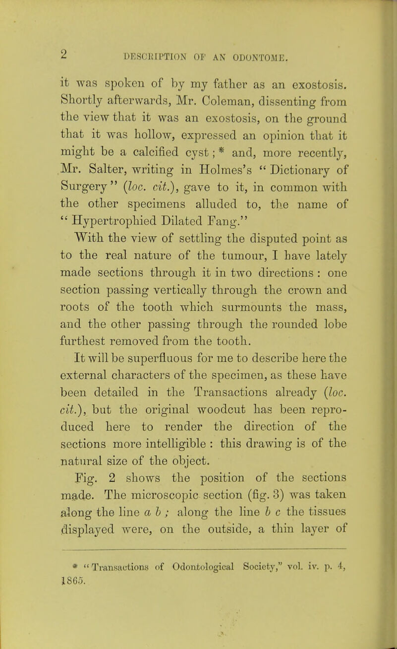 it was spoken of by my father as an exostosis. Shortly afterwards, Mr. Coleman, dissenting from the view that it was an exostosis, on the ground that it was hollow, expressed an opinion that it might be a calcified cyst; * and, more recently, Mr. Salter, writing in Holmes's  Dictionary of Surgery (loc. cit.), gave to it, in common with the other specimens alluded to, the name of  Hypertrophied Dilated Fang. With the view of settling the disputed point as to the real nature of the tumour, I have lately made sections through it in two directions : one section passing vertically through the crown and roots of the tooth which surmounts the mass, and the other passing through the rounded lobe furthest removed from the tooth. It will be superfluous for me to describe here the external characters of the specimen, as these have been detailed in the Transactions already {loc. cit.), but the original woodcut has been repro- duced here to render the direction of the sections more intelligible : this drawing is of the natural size of the object. Fig. 2 shows the position of the sections made. The microscopic section (fig. 3) was taken along the line ah; along the line b c the tissues .displayed were, on the outside, a thin layer of *  Transactions of Odontological Society, vol. iv. p. 4, 1865.