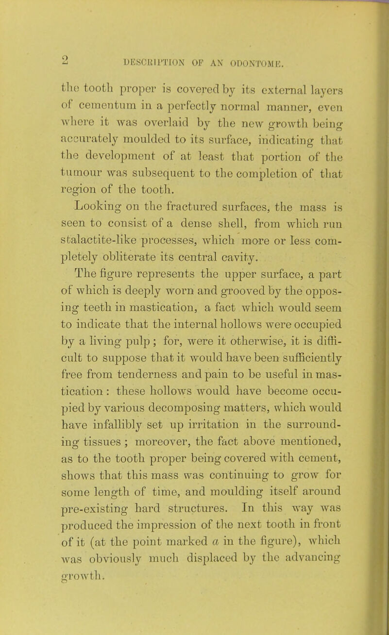 o DblSClill'TlON OF AN ODONTUMH. the tootli proper is covered by its external layers of cementum in a perfectly normal manner, even where it was overlaid by the new growth being accurately moulded to its surface, indicating that the development of at least that portion of the tumour was subsequent to the completion of that region of the tooth. Looking on the fractured surfaces, the mass is seen to consist of a dense shell, from which run sfcalactite-like processes, which more or less com- pletely obliterate its central cavity. The figure represents the upper surface, a part of which is deeply worn and grooved by the oppos- ing teeth in mastication, a fact which would seem to indicate that the internal hollows were occupied by a living pulp ; for, were it otherwise, it is diffi- cult to suppose that it would have been sufficiently free from tenderness and pain to be useful in mas- tication : these hollows would have become occu- pied by various decomposing matters, which would have infallibly set up irritation in the surround- ing tissues ; moreover, the fact above mentioned, as to the tooth proper being covered with cement, shows that this mass was continuing to grow for some length of time, and moulding itself around pre-existing hard structures. In this way was produced the impression of the next tooth in front of it (at the point marked a in the figure), which was obviously much displaced by the advancing growth.
