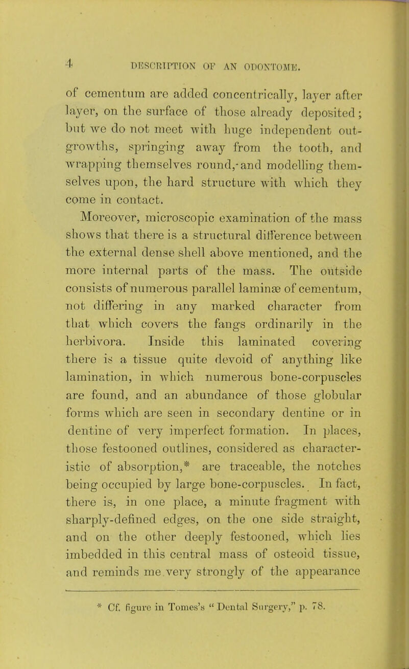 -1. of cementum are added concentrically, layer after layer, on the surface of tliose already deposited; but we do not meet with huge independent out- growths, springing away from the tooth, and wrapping themselves round,-and modelling them- selves upon, the hard structure with which they come in contact. Moreover, microscopic examination of the mass shows that there is a structural ditference between th.e external dense shell above mentioned, and the more internal parts of the mass. The outside consists of numerous parallel laminae of cementum, not differing in any marked character from that which covers the fangs ordinarily in the herbivora. Inside this laminated coveri3;ig there is a tissue quite devoid of anything like lamination, in which numerous bone-corpuscles are found, and an abundance of those globular forms which are seen in secondary dentine or in dentine of very imperfect formation. In places, those festooned outlines, considered as character- istic of absorption,* are traceable, the notches being occupied by large bone-corpuscles. In fact, there is, in one place, a minute fragment with sharply-defined edges, on the one side straight, and on the other deeply festooned, which lies imbedded in this central mass of osteoid tissue, and reminds me.very strongly of the appearance * Cf. figure in Tomes's  Dental Surgery, p. 78.