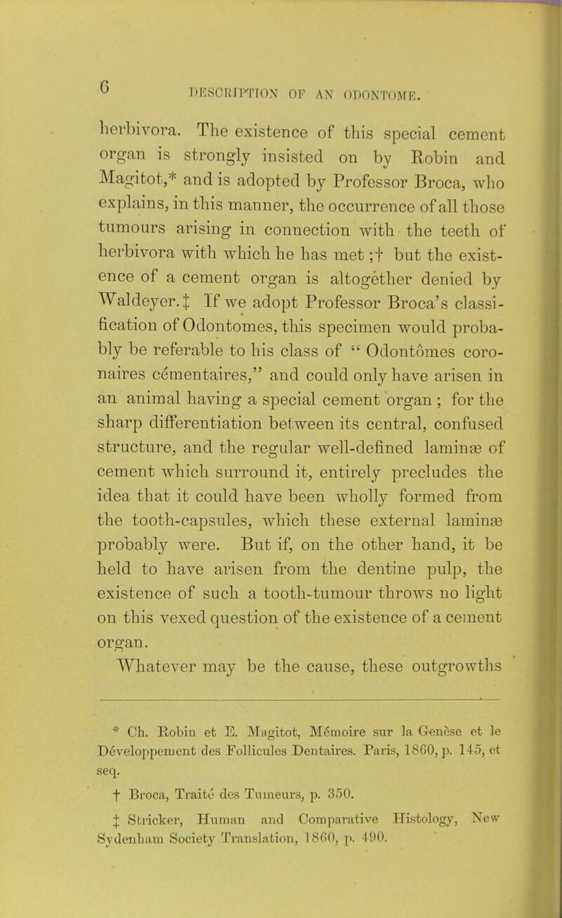 l-^ilSCRIPTTON OF AN ODONTOME. herbivora. The existence of this special cement organ is strongly insisted on by Robin and Magitot,* and is adopted by Professor Broca, who explains, in this manner, the occurrence of all those tumours arising in connection with the teeth of herbivora with which he has met ;t but the exist- ence of a cement organ is altogether denied by Waldeyer.J If we adopt Professor Broca's classi- fication of Odontomes, this specimen would proba- bly be referable to his class of  Odontomes coro- naires cementaires, and could only have arisen in an animal having a special cement organ ; for the sharp differentiation between its central, confused structure, and the regular well-defined laminge of cement which surround it, entirely precludes the idea that it could have been wholly formed from the tooth-capsules, which these external lamiuaa probably were. But if, on the other hand, it be held to have arisen from the dentine pulp, the existence of such a tooth-tumour throws no light on this vexed question of the existence of a cement organ. Whatever may be the cause, these outgrowths * Ch. Robin et E. Magitot, M6moire sur la Genese et le Developponicnt des Folliculos Dentaii'es. Paris, 1860, p. 145, et seq. t Broca, Traite des Tumeurs, p. 350. X Strieker, Human and Comparative Histology, New Sydenham Society Translation, 1800, p. 490.