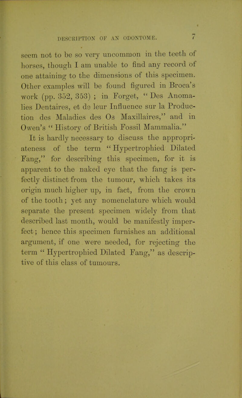 seem not to be so very uncommon in the teeth of liorses, though I am unable to find any record of one attaining to the dimensions of this specimen. Other examples will be found figured in Broca's work (pp. 352, 353) ; in Forget,  Des Anoma- lies Dentaires, et ds leur Influence sur la Produc- tion des Maladies des Os Maxillaires, and in Owen's  History of British Fossil Mammalia. It is hardly necessary to discuss the appropri- ateness of the term  Hypertrophied Dilated Fang, for describing this specimen, for it is apparent to the naked eye that the fang is per- fectly distinct from the tumour, which, takes its origin much higher up, in fact, from the crown of the tooth; yet any nomenclature which would separate the present specimen widely from that described last month, would be manifestly imper- fect ; hence this specimen furnishes an additional argument, if one were needed, for rejecting the term  Hypertrophied Dilated Fang, as descrip- tive of this class of tumours.