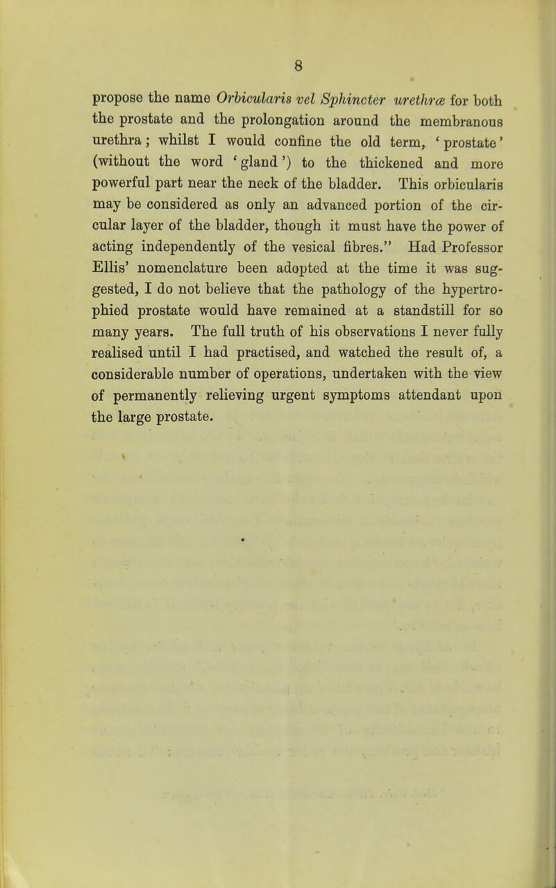 propose the name Orbicularis vel Sphincter urethra for both the prostate and the prolongation around the membranous urethra; whilst I would confine the old term, ' prostate' (without the word ' gland') to the thickened and more powerful part near the neck of the bladder. This orbicularis may be considered as only an advanced portion of the cir- cular layer of the bladder, though it must have the power of acting independently of the vesical fibres. Had Professor Ellis' nomenclature been adopted at the time it was sug- gested, I do not believe that the pathology of the hypertro- phied prostate would have remained at a standstill for so many years. The full truth of his observations I never fully realised until I had practised, and watched the result of, a considerable number of operations, undertaken with the view of permanently relieving urgent symptoms attendant upon the large prostate.