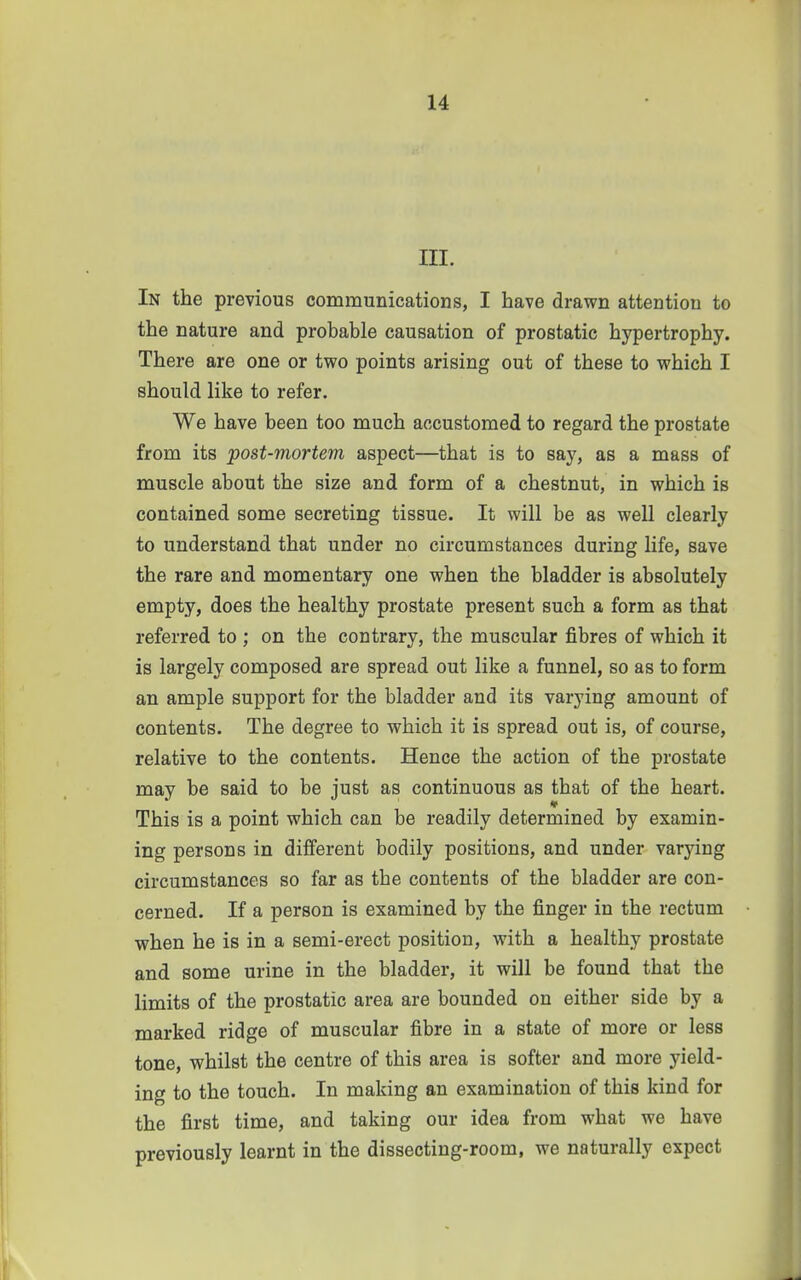 III. In the previous communications, I have drawn attention to the nature and probable causation of prostatic hypertrophy. There are one or two points arising out of these to which I should like to refer. We have been too much accustomed to regard the prostate from its post-mortem aspect—that is to say, as a mass of muscle about the size and form of a chestnut, in which is contained some secreting tissue. It will be as well clearly to understand that under no circumstances during life, save the rare and momentary one when the bladder is absolutely empty, does the healthy prostate present such a form as that referred to ; on the contrary, the muscular fibres of which it is largely composed are spread out like a funnel, so as to form an ample support for the bladder and its varying amount of contents. The degree to which it is spread out is, of course, relative to the contents. Hence the action of the prostate may be said to be just as continuous as that of the heart. This is a point which can be readily determined by examin- ing persons in different bodily positions, and under varying circumstances so far as the contents of the bladder are con- cerned. If a person is examined by the finger in the rectum when he is in a semi-erect position, with a healthy prostate and some urine in the bladder, it will be found that the limits of the prostatic area are bounded on either side by a marked ridge of muscular fibre in a state of more or less tone, whilst the centre of this area is softer and more yield- ing to the touch. In making an examination of this kind for the first time, and taking our idea from what we have previously learnt in the dissecting-room, we naturally expect