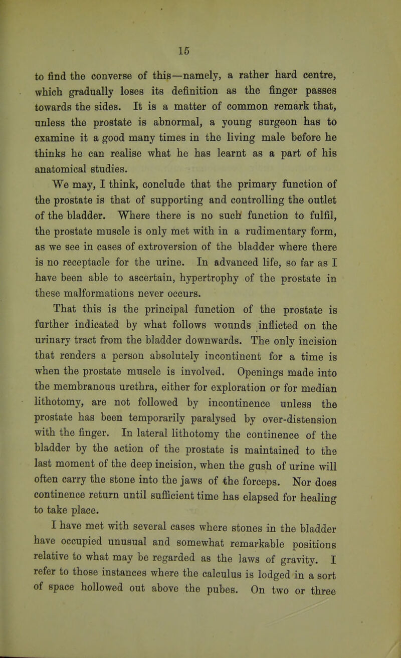 to find the converse of this—namely, a rather hard centre, which gradually loses its definition as the finger passes towards the sides. It is a matter of common remark that, unless the prostate is abnormal, a young surgeon has to examine it a good many times in the living male before he thinks he can realise what he has learnt as a part of his anatomical studies. We may, I think, conclude that the primary function of the prostate is that of supporting and controlling the outlet of the bladder. Where there is no such function to fulfil, the prostate muscle is only met with in a rudimentary form, as we see in cases of extroversion of the bladder where there is no receptacle for the urine. In advanced life, so far as I have been able to ascertain, hypertrophy of the prostate in these malformations never occurs. That this is the principal function of the prostate is further indicated by what follows wounds inflicted on the urinary tract from the bladder downwards. The only incision that renders a person absolutely incontinent for a time is when the prostate muscle is involved. Openings made into the membranous urethra, either for exploration or for median lithotomy, are not followed by incontinence unless the prostate has been temporarily paralysed by over-distension with the finger. In lateral lithotomy the continence of the bladder by the action of the prostate is maintained to the last moment of the deep incision, when the gush of urine will often carry the stone into the jaws of the forceps. Nor does continence return until sufficient time has elapsed for healing to take place. I have met with several cases where stones in the bladder have occupied unusual and somewhat remarkable positions relative to what may be regarded as the laws of gravity. I refer to those instances where the calculus is lodged in a sort of space hollowed out above the pubes. On two or three