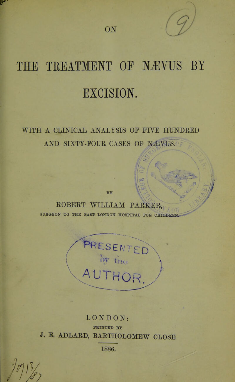 THE TREATMENT OF NiEVUS BY EXCISION. WITH A CLINICAL ANALYSIS OF FIVE HUNDRED AND SIXTY-POUR CASES OF N^VUS. BY ROBERT WILLIAM PARKER, 8TJBGB0N TO THE BAST LONDON HOSPITAL FOE OHILinSJESEl^- V AUTHOR. / LONDON: FEINTED BT J. E. ADLARD, BARTHOLOMEW CLOSE 1886.