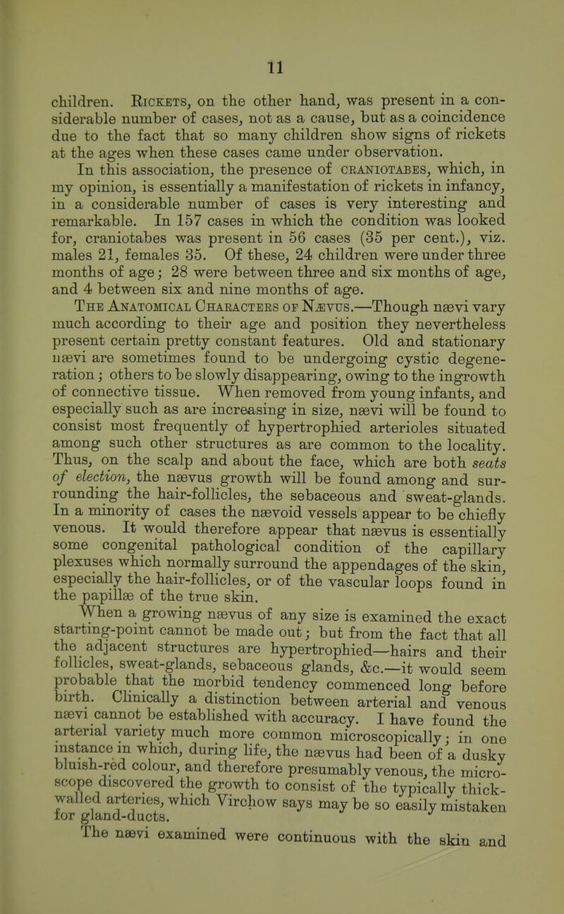 children. Rickets, on the other hand, was present in a con- siderable number of cases, not as a cause, but as a coincidence due to the fact that so many children show signs of rickets at the ages when these cases came under observation. In this association, the presence of craniotabes, which, in my opinion, is essentially a manifestation of rickets in infancy, in a considerable number of cases is very interesting and remarkable. In 157 cases in which the condition was looked for, craniotabes was present in 56 cases (35 per cent.), viz. males 21, females 35. Of these, 24 children were under three months of age; 28 were between three and six months of age, and 4 between six and nine months of age. The Anatomical Chaeactees op N^vus.—Though naevi vary much according to their age and position they nevertheless present certain pretty constant features. Old and stationary ugevi are sometimes found to be undergoing cystic degene- ration ; others to be slowly disappearing, owing to the ingrowth of connective tissue. When removed from young infants, and especially such as are increasing in size, n£evi will be found to consist most frequently of hypertrophied arterioles situated among such other structures as are common to the locality. Thus, on the scalp and about the face, which are both seats of election, the naovus growth will be found among and sur- rounding the hair-follicles, the sebaceous and sweat-glands. In a minority of cases the naevoid vessels appear to be chiefly venous. It would therefore appear that ngevus is essentially some congenital pathological condition of the capillary plexuses which normally surround the appendages of the skin, especially the hair-follicles, or of the vascular loops found in the papillge of the true skin. When a growing naevus of any size is examined the exact startmg-pomt cannot be made out; but from the fact that all the adjacent structures are hypertrophied—hairs and their follicles, sweat-glands, sebaceous glands, &c.—it would seem probable that the morbid tendency commenced long before birth. Clinically a distinction between arterial and venous n»vi cannot be established with accuracy. I have found the arterial variety much more common microscopically • in one instance m which, during life, the na9vus had been of a dusky bluish-red colour, and therefore presumably venous, the micro- scope discovered the growth to consist of the typically thick- walled arteries, which Virchow says may be so easily mistaken tor gland-ducts. The neevi examined were continuous with the skin and