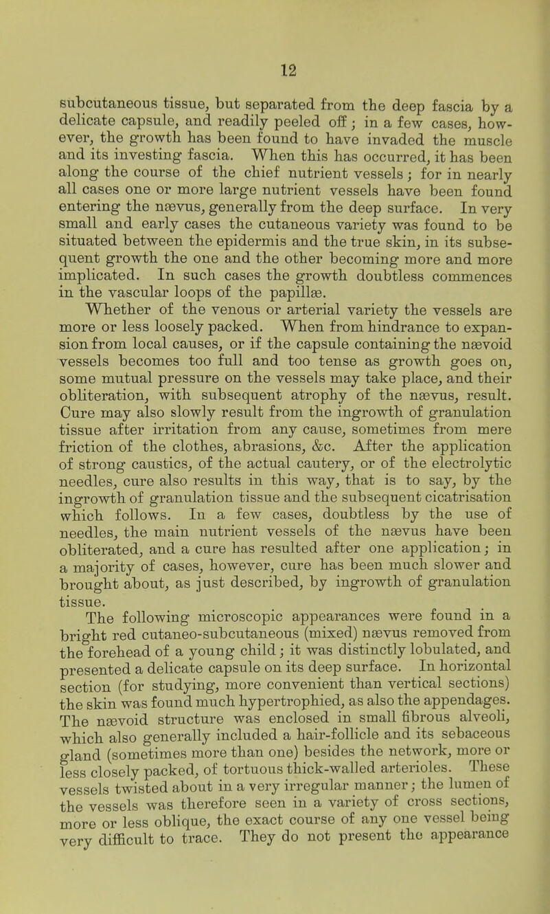 subcutaneous tissue, but separated from the deep fascia by a delicate capsule, and readily peeled off; in a few cases, how- ever, the growth has been found to have invaded the muscle and its investing fascia. When this has occurred, it has been along the course of the chief nutrient vessels; for in nearly all cases one or more large nutrient vessels have been found entering the nsevus, generally from the deep surface. In very small and early cases the cutaneous variety was found to be situated between the epidermis and the true skin, in its subse- quent growth the one and the other becoming more and more implicated. In such cases the growth doubtless commences in the vascular loops of the papillee. Whether of the venous or arterial variety the vessels are more or less loosely packed. When from hindrance to expan- sion from local causes, or if the capsule containing the ngevoid vessels becomes too full and too tense as growth goes on, some mutual pressure on the vessels may take place^ and their obliteration, with subsequent atrophy of the neevus, result. Cure may also slowly result from the ingrowth of granulation tissue after irritation from any cause, sometimes from mere friction of the clothes, abrasions, &c. After the application of strong cau.stics, of the actual cautery, or of the electrolytic needles, cure also results in this way, that is to say, by the ingrowth of granulation tissue and the subsequent cicatrisation which follows. In a few cases, doubtless by the use of needleSj the main nutrient vessels of the naevus have been obliterated, and a cure has resulted after one application; in a majority of cases, however, cure has been much slower and brought about, as just described, by ingrowth of granulation tissue. The following microscopic appearances were found in a bright red cutaneo-subcutaneous (mixed) nsevus removed from the forehead of a young child; it was distinctly lobulated, and presented a delicate capsule on its deep surface. In horizontal section (for studying, more convenient than vertical sections) the skin was found much hypertrophied, as also the appendages. The neevoid structure was enclosed in small fibrous alveoli, which also generally included a hair-follicle and its sebaceous gland (sometimes more than one) besides the network, more or less closely packed, of tortuous thick-walled arterioles. These vessels twisted about in a very irregular manner; the lumen of the vessels was therefore seen in a variety of cross sections, more or less oblique, the exact course of any one vessel being verv difficult to trace. They do not present the appearance