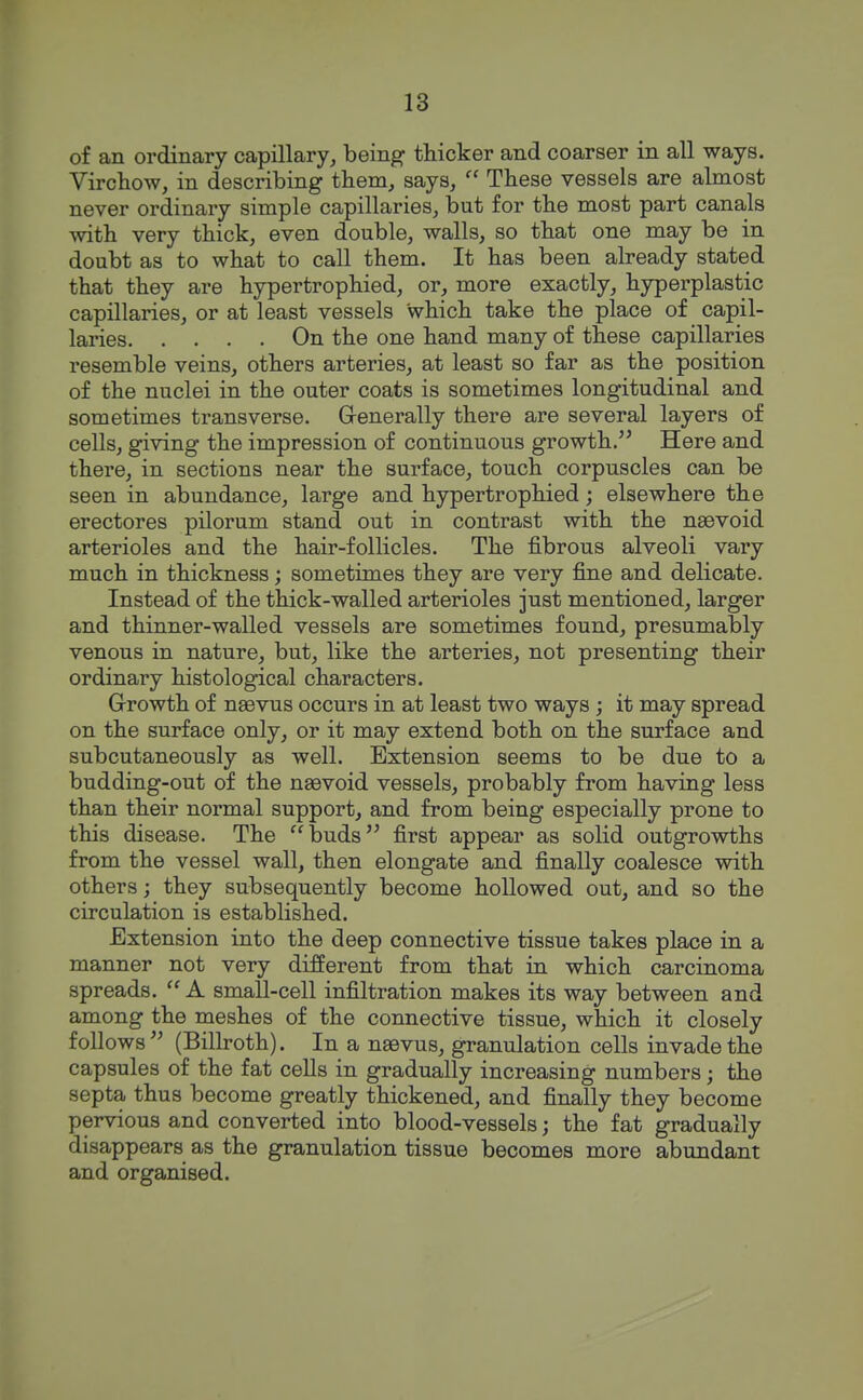 of an ordinary capillary, being thicker and coarser in all ways. Virchow, in describing them, says,  These vessels are almost never ordinary simple capillaries, but for the most part canals with very thick, even double, walls, so that one may be in doubt as to what to call them. It has been already stated that they are hypertrophied, or, more exactly, hyperplastic capillaries, or at least vessels which take the place of capil- laries On the one hand many of these capillaries resemble veins, others arteries, at least so far as the position of the nuclei in the outer coats is sometimes longitudinal and sometimes transverse. Generally there are several layers of cells, giving the impression of continuous growth. Here and there, in sections near the surface, touch corpuscles can be seen in abundance, large and hypertrophied; elsewhere the erectores pilorum stand out in contrast with the nssvoid arterioles and the hair-follicles. The fibrous alveoli vary much in thickness; sometimes they are very fine and delicate. Instead of the thick-walled arterioles just mentioned, larger and thinner-walled vessels are sometimes found, presumably venous in nature, but, like the arteries, not presenting their ordinary histological characters. Growth of naevus occurs in at least two ways ; it may spread on the surface only, or it may extend both on the surface and subcutaneously as well. Extension seems to be due to a budding-out of the naevoid vessels, probably from having less than their normal support, and from being especially prone to this disease. The buds first appear as solid outgrowths from the vessel wall, then elongate and finally coalesce with others; they subsequently become hollowed out, and so the circulation is established. Extension into the deep connective tissue takes place in a manner not very different from that in which carcinoma spreads. A small-cell infiltration makes its way between and among the meshes of the connective tissue, which it closely follows'' (Billroth). In a naevus, granulation cells invade the capsules of the fat cells in gradually increasing numbers; the septa thus become greatly thickened, and finally they become pervious and converted into blood-vessels; the fat gradually disappears as the granulation tissue becomes more abundant and organised.