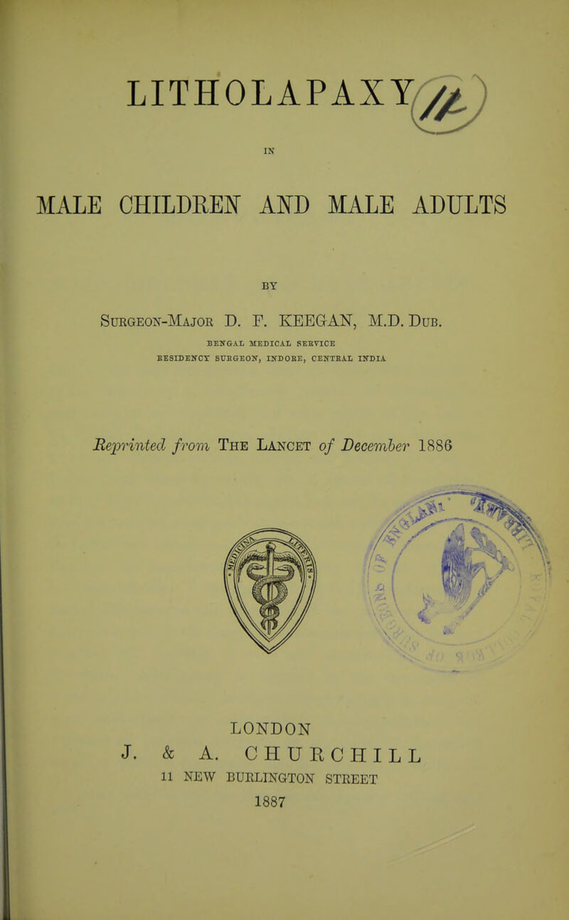 MALE LITHOLAPAXY^g^ IK CHILDREN Am MALE ADULTS BY Surgeon-Major D. F. KEEGAN, M.D. Dub. BENGAI, KEDICA.L SEEVICE BESIDENCX SUBGEOK, INDOBE, CENTRAL IKDIA LONDON J. & A. CHUE CHILL 11 NEW BUELINGTON STREET 1887