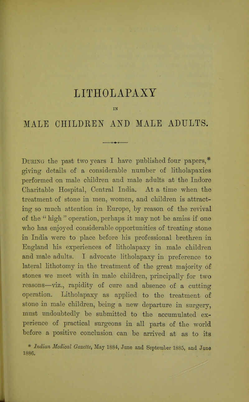 LITHOLAPAXY IN MALE CHILDREN AND MALE ADULTS DuRiXG the past two years I have published four papers, giving details of a considerable number of litholapaxies performed on male cliildren and male adults at the Indore Charitable Hospital, Central India. At a time when the treatment of stone in men, women, and children is attract- ing so much attention in Europe, by reason of the revival of the  high  operation, perhaps it may not be amiss if one who has enjoyed considerable opportunities of treating stone in India were to place before his professional brethren in England his experiences of litholapasy in male children and male adults. I advocate litholapaxy in preference to lateral lithotomy in the treatment of the great majority of stones we meet with in male children, principally for two reasons—viz., rapidity of cure and absence of a cutting operation. Litholapaxy as applied to the treatment of stone in male children, being a new departure in surgery, must imdoubtedly be submitted to the accumulated ex- perience of practical surgeons in all parts of the world before a positive conclusion can be arrived at as to its * Indian Medical Gazette, May 1884, June and September 1885, and June 1886.