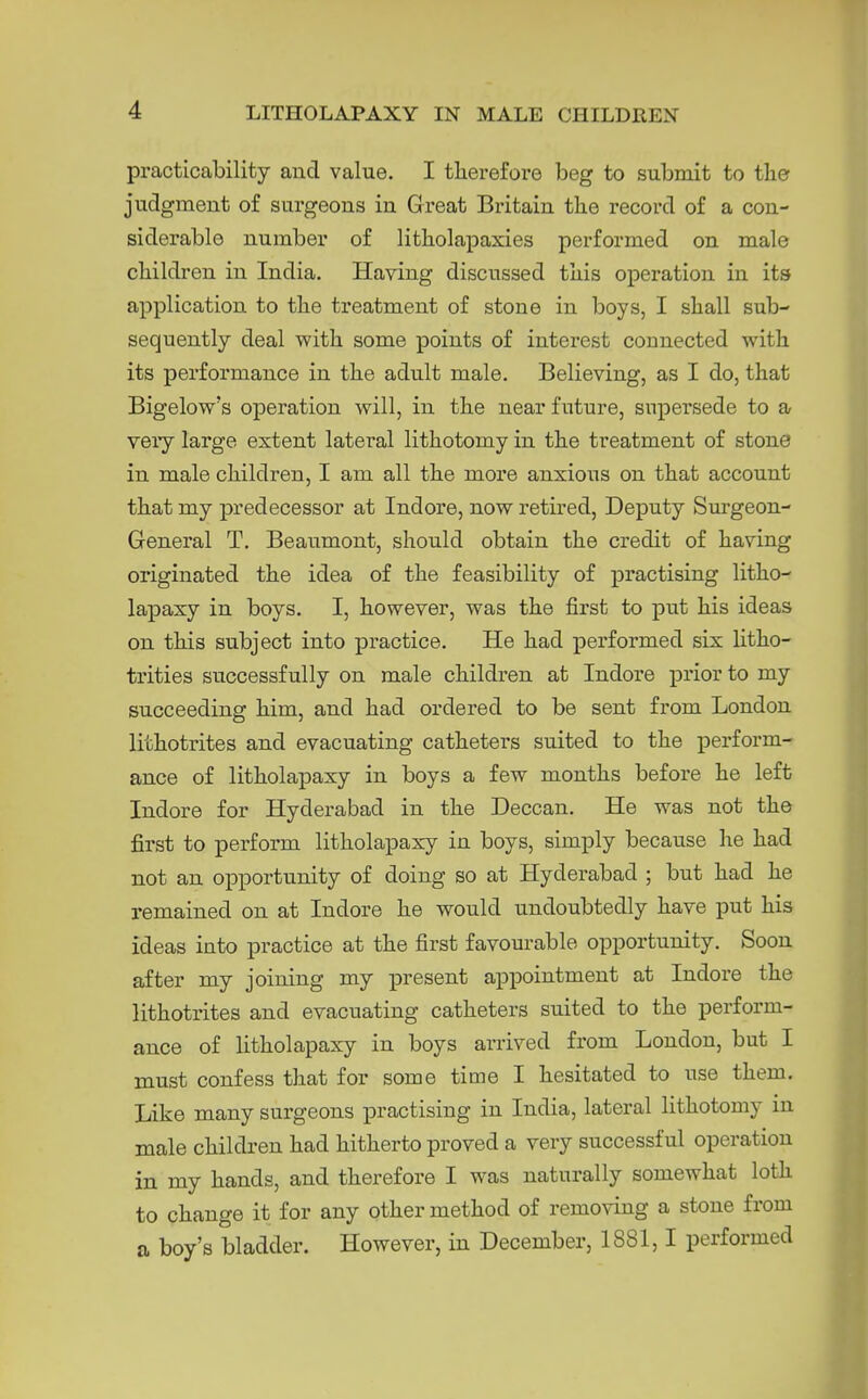 practicability aucl value. I therefore beg to submit to tlier judgment of surgeons in Great Britain the record of a con- siderable number of litKolapaxies performed on male children in India. Having discussed tliis operation in its application to the treatment of stone in boys, I shall sub- sequently deal with some points of interest connected with its performance in the adult male. Believing, as I do, that Bigelow's operation will, in the near future, supersede to a veiy large extent lateral lithotomy in the treatment of stone in male children, I am all the more anxious on that account that my predecessor at Indore, now retired, Deputy Surgeon- General T. Beaumont, should obtain the credit of having originated the idea of the feasibility of practising litho- lapaxy in boys. I, however, was the first to put his ideas on this subject into practice. He had performed six litho- trities successfully on male children at Indore prior to my succeeding him, and had ordered to be sent from London lithotrites and evacuating catheters suited to the perform- ance of litholapaxy in boys a few months before he left Indore for Hyderabad in the Deccan. He was not the first to perform litholapaxy in boys, simply because he had not an opportunity of doing so at Hyderabad ; but had he remained on at Indore he would undoubtedly have put his ideas into practice at the first favourable opportunity. Soon after my joining my ^Dresent appointment at Indore the lithotrites and evacuating catheters suited to the perform- ance of litholapaxy in boys arrived from London, but I must confess that for some time I hesitated to use them. Like many surgeons practising in India, lateral lithotomy in male children had hitherto proved a very successful operation in my hands, and therefore I was naturally somewhat loth to change it for any other method of removing a stone from a boy's bladder. However, in December, 1881,1 performed