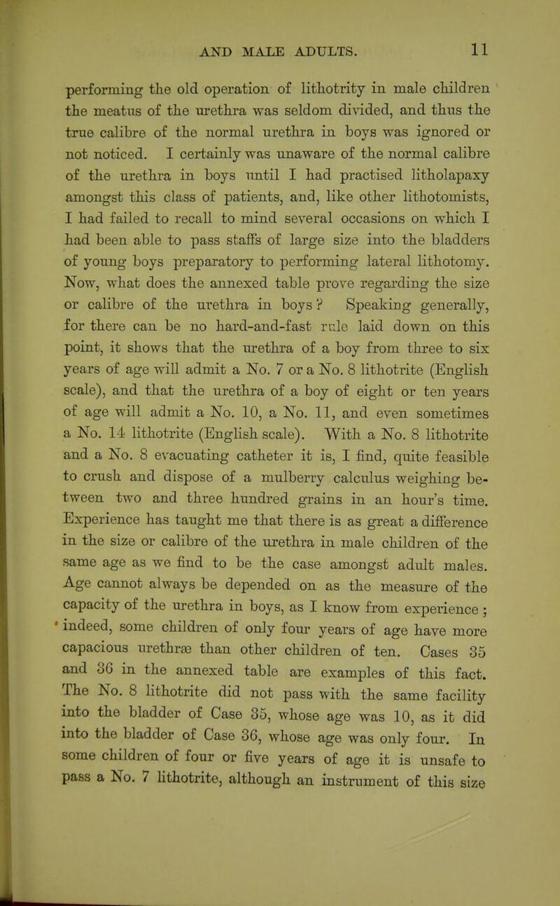 performing the old oiDeration of lithotrity in male children the meatus of the urethra was seldom divided, and thus the true calibre of the normal urethra in boys was ignored or not noticed. I certainly was unaware of the normal calibre of the urethra in boys until I had practised litholapary amongst this class of patients, and, like other lithotomists, I had failed to recall to mind several occasions on which I had been able to pass staffs of large size into the bladders of young boys preparatory to performing lateral lithotomy. Now, what does the annexed table prove regarding the size or calibre of the urethra in boys ? Speaking generally, for there can be no hard-and-fast rule laid down on this point, it shows that the iirethra of a boy from three to six years of age will admit a No. 7 or a No. 8 lithotrite (English scale), and that the urethra of a boy of eight or ten yeai's of age will admit a No. 10, a No. 11, and even sometimes a No. I'i lithotrite (English scale). With a No. 8 lithotrite and a No. 8 evacuating catheter it is, I find, quite feasible to crush and dispose of a mulberry calculus weighing be- tween two and three hundi'ed grains in an hour's time. Experience has taught me that there is as great a difierence in the size or calibre of the urethra in male children of the same age as we find to be the case amongst adult males. Age cannot always be depended on as the measure of the capacity of the urethra in boys, as I know from experience ; ' indeed, some children of only four years of age have more capacious urethra3 than other children of ten. Cases 35 and 3G in the annexed table are examples of this fact. The No. 8 lithotrite did not pass with the same facility into the bladder of Case 35, whose age was 10, as it did into the bladder of Case 36, whose age was only four. In some children of four or five years of age it is unsafe to pass a No. 7 Hthotrite, although an instrument of this size