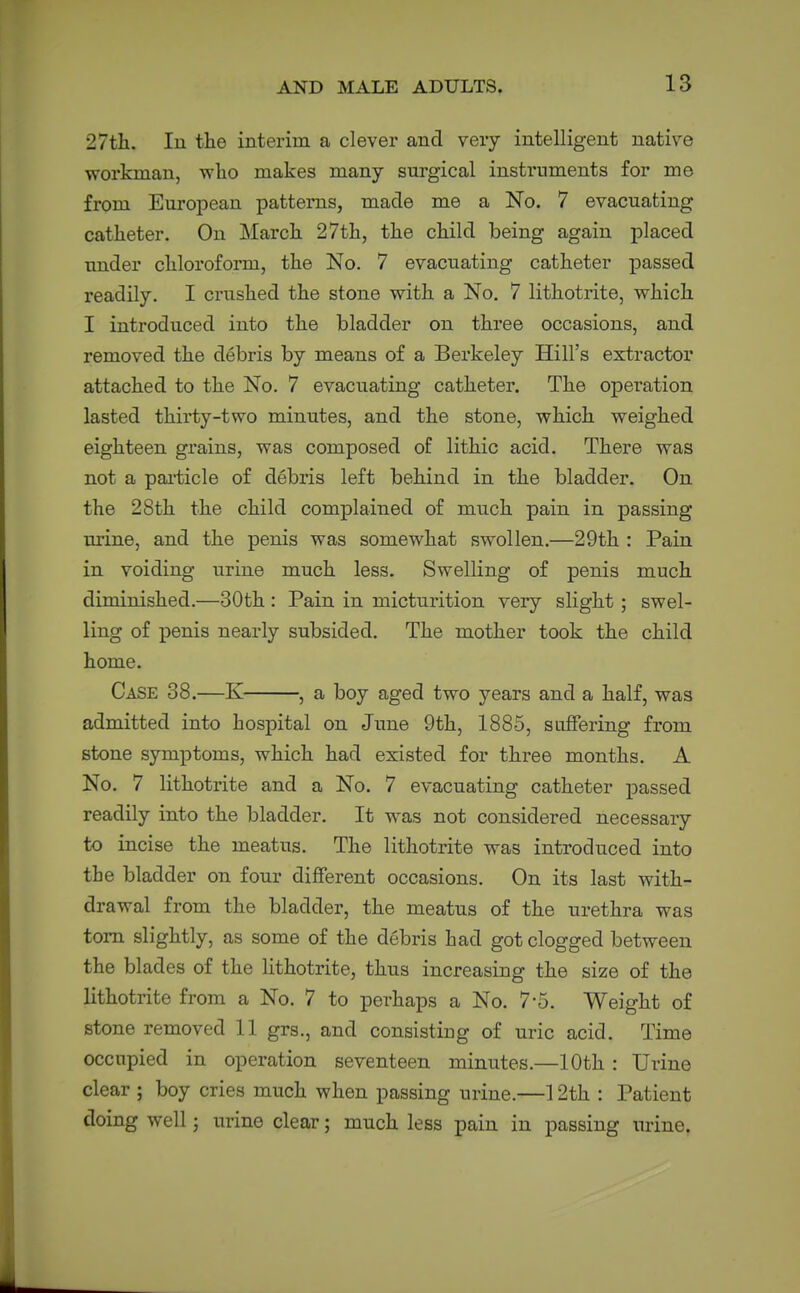 27tli. In the interim a clever and very intelligent native workman, who makes many surgical instruments for me from European patterns, made me a No. 7 evacuating catheter. On March 27th, the child being again placed under chloroform, the No. 7 evacuating catheter passed readily, I crushed the stone with a No. 7 lithotrite, which I introduced into the bladder on three occasions, and removed the debris by means of a Berkeley Hill's extractor attached to the No. 7 evacuating catheter. The operation lasted thirty-two minutes, and the stone, which weighed eighteen grains, was composed of lithic acid. There was not a paiticle of debris left behind in the bladder. On the 28th the child complained of much pain in passing urine, and the penis was somewhat swollen.—29th : Pain in voiding urine much less. Swelling of penis much diminished.—30th : Pain in micturition very slight; swel- ling of penis nearly subsided. The mother took the child home. Case 38.—K , a boy aged two years and a half, was admitted into hospital on June 9th, 1885, suffering from stone symptoms, which had existed for three months. A No. 7 lithotrite and a No. 7 evacuating catheter passed readily into the bladder. It w^as not considered necessary to incise the meatus. The lithotrite was introduced into the bladder on four different occasions. On its last with- drawal from the bladder, the meatus of the urethra was torn slightly, as some of the debris had got clogged between the blades of the Hthotrite, thus increasing the size of the lithotrite from a No. 7 to perhaps a No. 7-5. Weight of stone removed 11 grs., and consisting of uric acid. Time occupied in operation seventeen minutes.—10th : Urine clear ; boy cries much when passing urine.—12th : Patient doing well; urine clear; much less pain in passing mine.