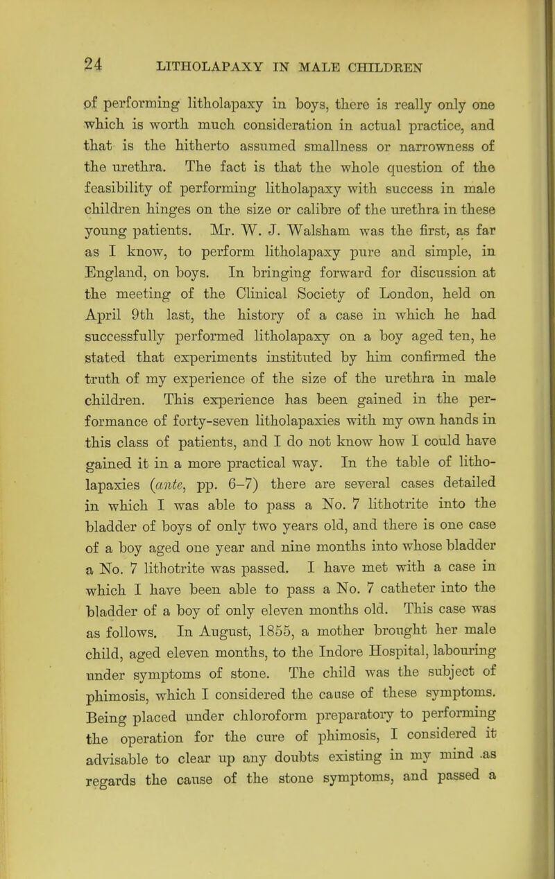 pf performing litholapaxy in boys, there is really only one which is worth much consideration in actual practice, and that is the hitherto assumed smallness or narrowness of the urethra. The fact is that the whole question of the feasibility of performing litholapaxy with success in male children hinges on the size or calibre of the m-ethra in these young patients. Mr. W, J. Walsham was the first, a-s far as I know, to perform litholapaxy pure and simple, in England, on boys. In bringing forward for discussion at the meeting of the Clinical Society of London, held on April 9th last, the history of a case in which he had successfully performed litholapaxy on a boy aged ten, he stated that experiments institiited by him confirmed the truth of my experience of the size of the urethra in male children. This experience has been gained in the per- formance of forty-seven litholapaxies with my own hands in this class of patients, and I do not know how I could have gained it in a more practical way. In the table of litho- lapaxies {ante^ pp. 6-7) there are several cases detailed in which I was able to pass a No. 7 lithotrite into the bladder of boys of only two years old, and there is one case of a boy aged one year and nine months into whose bladder a No. 7 lithotrite was passed. I have met with a case in which I have been able to pass a No. 7 catheter into the bladder of a boy of only eleven months old. This case was as follows. In August, 1855, a mother brought her male child, aged eleven months, to the Indore Hospital, labouring under symptoms of stone. The child was the subject of phimosis, which I considered the cause of these symptoms. Being placed under chloroform preparatoiy to perfonning the operation for the cure of phimosis, I considered it advisable to clear up any doubts existing in my mind .as regards the cause of the stone symptoms, and passed a