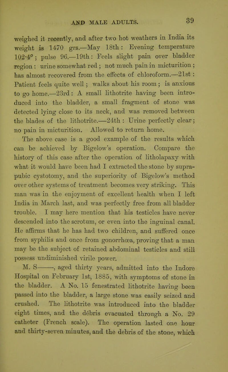 weighed it recently, and after two hot weathers in India its weight is 1470 grs.—May 18th: Evening temperatui-e 102-4°; pulse 96.—19th: Feels slight pain orer bladder region : urine somewhat red ; not much pain in micturition ; has almost recovered from the effects of chloroform.—21st : Patient feels quite well ; walks about his room; is anxious to go home.—23rd: A small lithotrite having been intro- duced into the bladder, a small fragment of stone was detected lying close to its neck, and was removed between the blades of the lithotrite.—24th : Urine perfectly clear; no pain in micturition. Allowed to return home. The above case is a good example of the results which can be achieved by Bigelow's operation. Compare the history of this case after the operation of litholapaxy with what it would have been had I extracted the stone by supra- pubic cystotomy, and the superiority of Bigelow's method over other systems of treatment becomes very striking. This man was in the enjoyment of excellent health when I left India in March last, and was perfectly free from all bladder trouble. I may here mention that his testicles have never descended into the scrotum, or even into the inguinal canal. He affirms that he has had two children, and sufifered once from syphilis and once from gonorrhoea, proving that a man may be the subject of retained abdominal testicles and still possess undiminished virile power. M. S , aged thirty years, admitted into the Indore Hospital on February 1st, 1885, with symptoms of stone in the bladder. A No. 15 fenestrated lithotrite having been passed into the bladder, a large stone was easily seized and crushed. The lithotrite was introduced into the bladder eight times, and the debris evacuated through a No. 29 catheter (French scale). The operation lasted one hour and thirty-seven minutes, and the debris of the stone, which