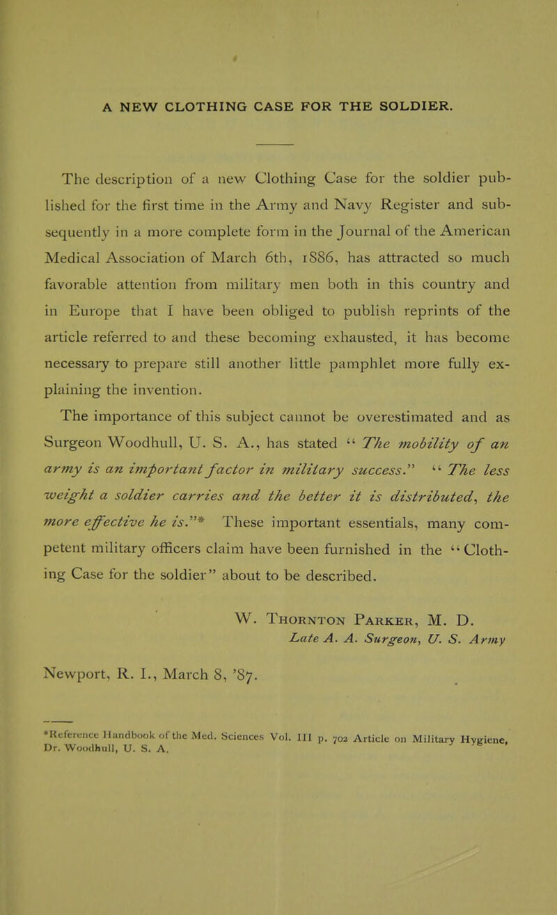 The description of a new Clothing Case for the soldier pub- lished for the first time in the Army and Navy Register and sub- sequently in a more complete form in the Journal of the American Medical Association of March 6th, 1S86, has attracted so much favorable attention from military men both in this country and in Europe that I have been obliged to publish reprints of the article referred to and these becoming exhausted, it has become necessary to prepare still another little pamphlet more fully ex- plaining the invention. The importance of this subject cannot be overestimated and as Surgeon Woodhull, U. S. A., has stated  The ?nobility of an army is an important factor in military success.  The less ■weight a soldier carries and the better it is distributed, the more effective he is.* These important essentials, many com- petent military officers claim have been furnished in the Cloth- ing Case for the soldier about to be described. W. Thornton Parker, M. D. Late A. A. Surgeon, U. S. Army Newport, R. I., March 8, '87. ♦Reference Handbook of the Med. Sciences Vol. Ill p. 703 Article on Military Hygiene. Dr. Woodhull, U. S. A.