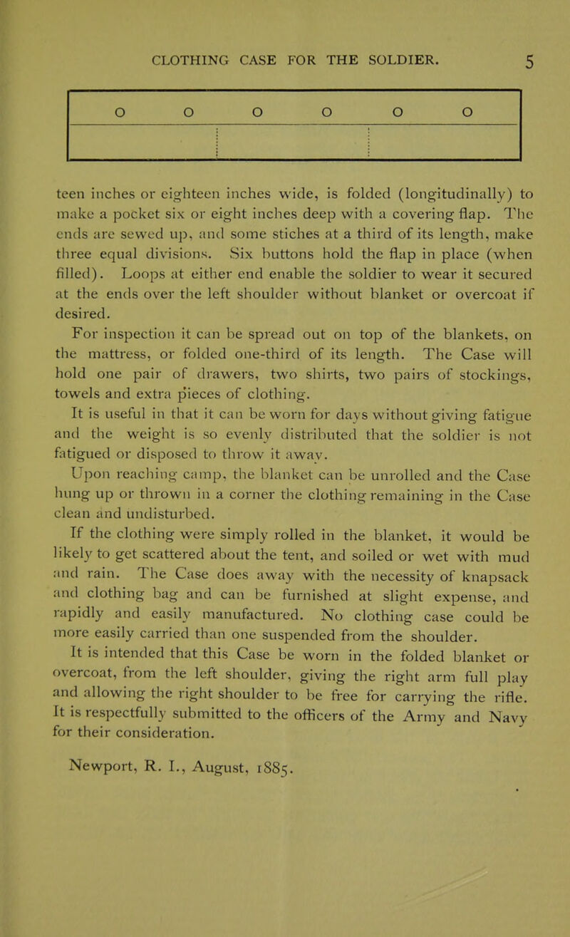 o O o o o o teen inches or eighteen inches wide, is folded (longitudinally) to make a pocket six or eight inches deep with a covering flap. The ends are sewed up, and some stiches at a third of its length, make three equal divisions. .Six huttons hold the flap in place (when filled). Loops at either end enable the soldier to wear it secured at the ends over the left shoulder without blanket or overcoat if desired. For inspection it can be spread out on top of the blankets, on the mattress, or folded one-third of its length. The Case will hold one pair of drawers, two shirts, two pairs of stockings, towels and extra p'ieces of clothing. It is useful in that it can be worn for days without giving fatigue and the weight is so evenly distributed that the soldier is not fatigued or disposed to throw it awav. Upon reaching camp, the blanket can be unrolled and the Case hung up or thrown in a corner the clothing remaining in the Case clean and undisturbed. If the clothing were simply rolled in the blanket, it would be likely to get scattered about the tent, and soiled or wet with mud and rain. The Case does away with the necessity of knapsack and clothing bag and can be furnished at slight expense, and rapidly and easily manufactured. No clothing case could be more easily carried than one suspended from the shoulder. It is intended that this Case be worn in the folded blanket or overcoat, from the left shoulder, giving the right arm full play and allowing the right shoulder to be free for carrying the rifle. It is respectfully submitted to the officers of the Army and Navy for their consideration. Newport, R. L, August, 1885.