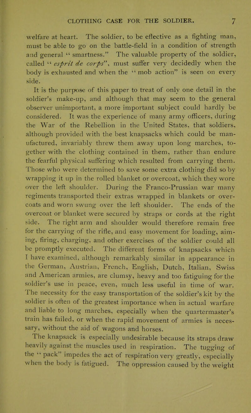 welfare at heart. The soldier, to be effective as a fighting man, must be able to go on the battle-field in a condition of strength and general  smartness. The valuable property of the soldier, called kt esprit de corps, must suffer very decidedly when the body is exhausted and when the  mob action is seen on every side. It is the purpose of this paper to treat of only one detail in the soldier's make-up, and although that may seem to the general observer unimportant, a more important subject could hardly be considered. It was the experience of many army officers, during the War of the Rebellion in the United States, that soldiers, although provided with the best knapsacks which could be man- ufactured, invariably threw them away upon long marches, to- gether with the clothing contained in them, rather than endure the fearful physical suffering which resulted from carrying them. Those who were determined to save some extra clothing did so by wrapping it up in the rolled blanket or overcoat, which they wore over the left shoulder. During the Franco-Prussian war many regiments transported their extras wrapped in blankets or over- coats and worn swung over the left shoulder. The ends of the overcoat or blanket were secured by straps or cords at the right side. The right arm and shoulder would therefore remain free for the carrying of the rifle, and easy movement for loading, aim- ing, firing, charging-, and other exercises of the soldier could all W- promptly executed. The different forms of knapsacks which 1 have examined, although remarkably similar in appearance in the German, Austrian, French, English, Dutch, Italian, Swiss and American armies, are clumsy, heavy and too fatiguing for the soldier's use in peace, even, much less useful in time of war. The necessity for the easy transportation of the soldier's kit by the soldier is often of the greatest importance when in actual warfare and liable to long marches, especially when the quartermaster's train has failed, or when the rapid movement of armies is neces- sary, without the aid of wagons and horses. The knapsack is especially undesirable because its straps draw heavily against the muscles used in respiration. The tugging of the  pack impedes the act of respiration very greatly, especially when the body is fatigued. The oppression caused by the weight