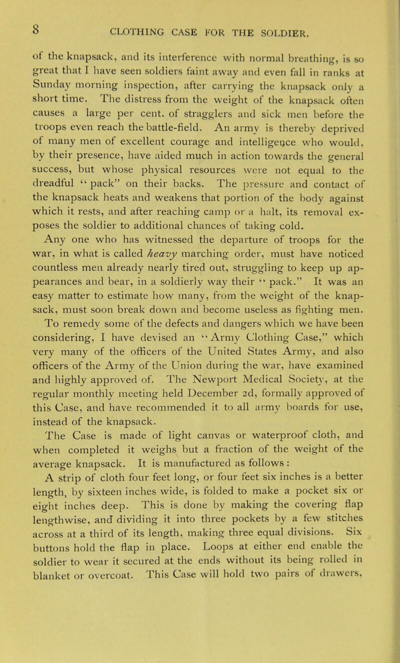 of the knapsack, and its interference with normal breathing, is so great that I have seen soldiers faint away and even fall in ranks at Sunday morning inspection, after carrying the knapsack only a short time. The distress from the weight of the knapsack often causes a large per cent, of stragglers and sick men before the troops even reach the battle-field. An army is thereby deprived of many men of excellent courage and intelligence who would, by their presence, have aided much in action towards the general success, but whose physical resources were not equal to the dreadful  pack on their backs. The pressure and contact of the knapsack heats and weakens that portion of the body against which it rests, and after reaching camp or a halt, its removal ex- poses the soldier to additional chances of taking cold. Any one who has witnessed the departure of troops for the war, in what is called heavy marching order, must have noticed countless men already nearly tired out, struggling to keep up ap- pearances and bear, in a soldierly way their  pack. It was an easy matter to estimate how many, from the weight of the knap- sack, must soon break down and become useless as fighting men. To remedv some of the defects and dangers which we have been considering, I have devised an Army Clothing Case, which very many of the officers of the United States Army, and also officers of the Army of the Union during the war, have examined and highly approved of. The Newport Medical Society, at the regular monthly meeting held December 2d, formally approved of this Case, and have recommended it to all army boards for use, instead of the knapsack. The Case is made of light canvas or waterproof cloth, and when completed it weighs but a fraction of the weight of the average knapsack. It is manufactured as follows : A strip of cloth four feet long, or four feet six inches is a better length, by sixteen inches wide, is folded to make a pocket six or eight inches deep. This is done by making the covering flap lengthwise, and dividing it into three pockets by a few stitches across at a third of its length, making three equal divisions. Six buttons hold the flap in place. Loops at either end enable the soldier to wear it secured at the ends without its being rolled in blanket or overcoat. This Case will hold two pairs of drawers,