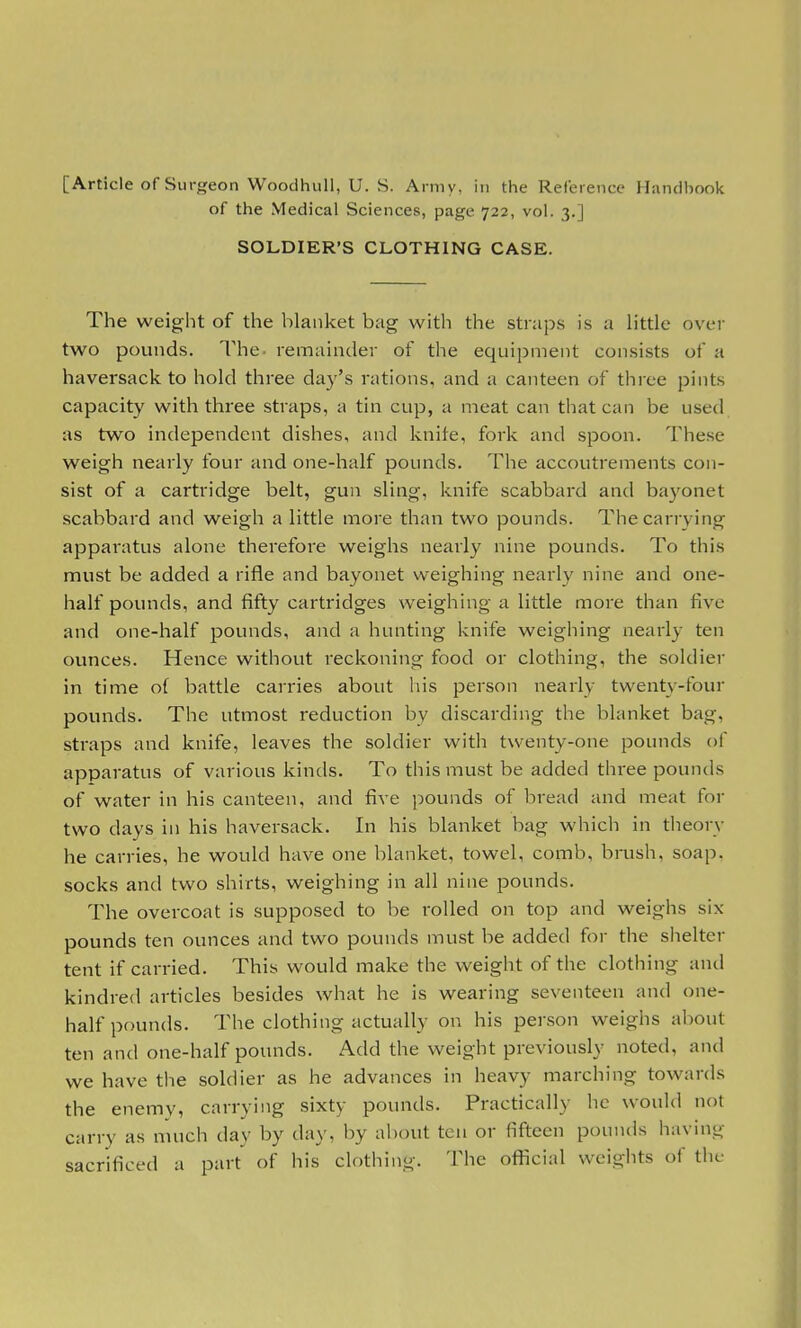 [Article of Surgeon Woodhull, U. S. Army, in the Reference Handbook of the Medical Sciences, page 722, vol. 3.] SOLDIER'S CLOTHING CASE. The weight of the blanket bag with the straps is a little over two pounds. The. remainder of the equipment consists of a haversack to hold three day's rations, and a canteen of three pints capacity with three straps, a tin cup, a meat can that can be used as two independent dishes, and knife, fork and spoon. These weigh nearly four and one-half pounds. The accoutrements con- sist of a cartridge belt, gun sling, knife scabbard and bayonet scabbard and weigh a little more than two pounds. The carrying apparatus alone therefore weighs nearly nine pounds. To this must be added a rifle and bayonet weighing nearly nine and one- half pounds, and fifty cartridges weighing a little more than five and one-half pounds, and a hunting knife weighing nearly ten ounces. Hence without reckoning food or clothing, the soldier in time of battle carries about his person nearly twenty-four pounds. The utmost reduction by discarding the blanket bag, straps and knife, leaves the soldier with twenty-one pounds of apparatus of various kinds. To this must be added three pounds of water in his canteen, and five pounds of bread and meat for two days in his haversack. In his blanket bag which in theory he carries, he would have one blanket, towel, comb, brush, soap, socks and two shirts, weighing in all nine pounds. The overcoat is supposed to be rolled on top and weighs six pounds ten ounces and two pounds must be added for the shelter tent if carried. This would make the weight of the clothing and kindred articles besides what he is wearing seventeen and one- half pounds. The clothing actually on his person weighs about ten and one-half pounds. Add the weight previously noted, and we have the soldier as he advances in heavy marching towards the enemy, carrying sixty pounds. Practically he would nol carry as much day by day. by about ten or fifteen pounds having sacrificed a part of his clothing. The official weights of the