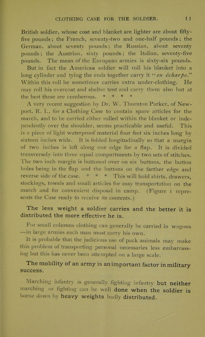 British soldier, whose coat and blanket are lighter are about fifty- five pounds ; the French, seventy-two and one-half pounds; the German, about seventy pounds; the Russian, about seventy pounds; the Austrian, sixty pounds; the Italian, seventy-five pounds. The mean of the European armies is sixty-six pounds. But in fact the American soldier will roll his blanket into a long cylinder and tying the ends together caiTy it  en echarpe. Within this roll he sometimes carries extra under-clothing. He may roll his overcoat and shelter tent and carry them also but at the best these are cumberous. * * * * A very recent suggestion by Dr. W. Thornton Parker, of New- port. R. T.. for a Clothing Case to contain spare articles for the march, and to be carried cither rolled within the blanket or inde- pendently over the shoulder, seems practicable and useful. This is a piece of light waterproof material four feet six inches long bv sixteen inches wide. It is folded longitudinally so that a margin of two inches is left along one edge for a flap. It is divided transversely into three equal compartments bv two sets of stitches. The two inch margin is buttoned over on six buttons, the button holes being in the flap and the buttons on the farther edge and reverse side of the case. * * * This will hold shirts, drawers, stockings, towels and small articles for easy transportation on the march and for convenient disposal in camp. (Figure i repre- sents the Case ready to receive its contents.) The less weight a soldier carries and the better it is distributed the more effective he is. For small columns clothing can generally be carried in wagons —in large armies each man must carry his own. It is probable that the judicious use of pack animals may make this problem of transporting personal necessaries less embarrass- ing but this has never been attempted on a large scale. The mobility of an army is an important factor in military success. Marching infantry is generally fighting infantry but neither marching or lighting can be well done when the soldier is home down by heavy weights badly distributed.