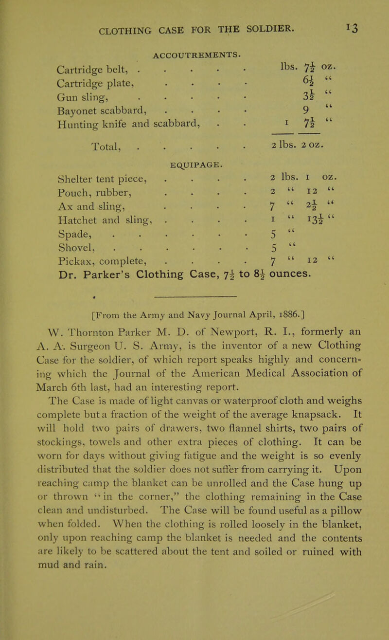 ACCOUTREMENTS. Cartridge belt, . Cartridge plate, Gun sling, Bayonet scabbard, Hunting knife and scabbard, EQUIPAGE. lbs. 7£ oz. 3*  9  1 7*  2 lbs. 2 oz. 2 2 7 1 5 5 7 lbs. 1 oz. 12 Total, . Shelter tent piece, Pouch, rubber, Ax and sling, Hatchet and sling, Spade, Shovel, Pickax, complete, Dr. Parker's Clothing Case, i\ to 8£ ounces. 13* 12 [From the Army and Navy Journal April, 1886.] W. Thornton Parker M. D. of Newport, R. I., formerly an A. A. Surgeon U. S. Army, is the inventor of a new Clothing Case for the soldier, of which report speaks highly and concern- ing which the Journal of the American Medical Association of March 6th last, had an interesting report. The Case is made of light canvas or waterproof cloth and weighs complete but a fraction of the weight of the average knapsack. It will hold two pairs of drawers, two flannel shirts, two pairs of stockings, towels and other extra pieces of clothing. It can be worn for days without giving fatigue and the weight is so evenly distributed that the soldier does not suffer from carrying it. Upon reaching camp the blanket can be unrolled and the Case hung up or thrown in the corner, the clothing remaining in the Case clean and undisturbed. The Case will be found useful as a pillow when folded. When the clothing is rolled loosely in the blanket, only upon reaching camp the blanket is needed and the contents are likely to be scattered about the tent and soiled or ruined with mud and rain.