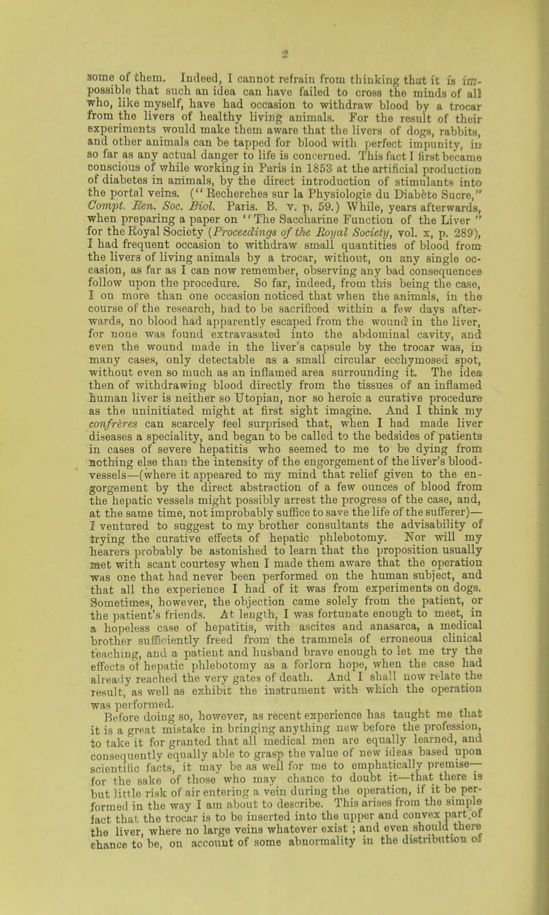 i some of them. Indeed, I cannot refrain from thinking that it is im- possible that such an idea can have failed to cross the minds of all who, like myself, have had occasion to withdraw blood by a trocar from the livers of healthy living animals. For the result of their experiments would make them aware that the livers of dogs, rabbits, and other animals can be tapped for blood with perfect impunity, in so far as any actual danger to life is concerned. This fact I first became conscious of while working in Paris in 1853 at the artificial production of diabetes in animals, by the direct introduction of stimulants into the portal veins. ( Recherehes sur la Physiologie du Diabete Sucre, Compt, Men. Soc. Biol. Paris. B. v. p. 59.) While, years afterwards, when preparing a paper on '' The Saccharine Function of the Liver  for the Royal Society {Proceedings of the Royal Society, vol. x, p. 289), I had frequent occasion to withdraw small quantities of blood from the livers of living animals by a trocar, without, on any single oc- casion, as far as I can now remember, observing any bad consequences follow upon the procedure. So far, indeed, from this being the case, I on more than one occasion noticed that when the animals, in the course of the research, had to be sacrificed within a few days after- wards, no blood had apparently escaped from the wound in the liver, for none was found extravasated into the abdominal cavity, and even the wound made in the liver's capsule by the trocar was, in many cases, only detectable as a small circular ecchymosed spot, without even so much as an inflamed area surrounding it. The idea- then of withdrawing blood directly from the tissues of an inflamed human liver is neither so Utopian, nor so heroic a curative procedure as the uninitiated might at first sight imagine. And I think my confreres can scarcely feel surprised that, when I had made liver diseases a speciality, and began to be called to the bedsides of patients in cases of severe hepatitis who seemed to me to be dying from nothing else than the intensity of the engorgement of the liver's blood- vessels—(where it appeared to my mind that relief given to the en- gorgement by the direct abstraction of a few ounces of blood from the hepatic vessels might possibly arrest the progress of the case, and, at the same time, not improbably suffice to save the life of the sufferer)— I ventured to suggest to my brother consultants the advisability of trying the curative effects of hepatic phlebotomy. Nor will my hearers probably be astonished to learn that the proposition usually met with scant courtesy when I made them aware that the operation was one that had never been performed on the human subject, and that all the experience I had of it was from experiments on dogs. Sometimes, however, the objection came solely from the patient, or the patient's friends. At length, I was fortunate enough to meet, in a hopeless case of hepatitis, with ascites and anasarca, a medical brother sufficiently freed from the trammels of erroneous clinical teaching, and a patient and husband brave enough to let me try the effects of hepatic phlebotomy as a forlorn hope, when the case had already reached the very gates of death. And I shall now relate the result, as well as exhibit the instrument with which the operation was performed. Before doing so, however, as recent experience has taught me that it is a great mistake in bringing anything new before the profession, to take it for granted that all medical men are equally learned, and consequently equally able to grasp the value of new ideas based upon scientific facts, it may be as well for me to emphatically premise— for the sake of those who may chance to doubt it—that there is but little risk of air entering a vein during the operation, if it be per- formed in the way I am about to describe. This arises from the simple fact that, the trocar is to be inserted into the upper and convex part of the liver, where no large veins whatever exist ; and even should there chance to be, on account of some abnormality in the distribution c.