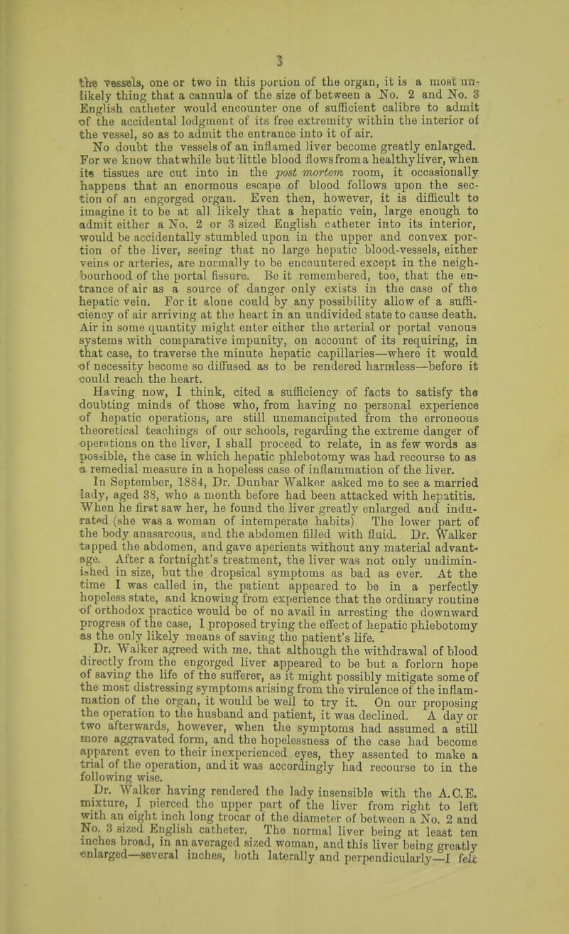 the vessels, one or two in this portion of the organ, it is a most un- likely thing that a cannula of the size of between a No. 2 and No. 3 English catheter would encounter one of sufficient calibre to admit of the accidental lodgment of its free extremity within the interior of the vessel, so as to admit the entrance into it of air. No doubt the vessels of an inflamed liver become greatly enlarged. For we know thatwhile butlittle blood flows from a healthy liver, when its tissues are cut into in the post mortem room, it occasionally happens that an enormous escape of blood follows upon the sec- tion of an engorged organ. Even then, however, it is difficult to imagine it to be at all likely that a hepatic vein, large enough to admit either a No. 2 or 3 sized English catheter into its interior, would be accidentally stumbled upon in the upper and convex por- tion of the liver, seeing that no largo hepatic blood-vessels, either veins or arteries, are normally to be encountered except in the neigh- bourhood of the portal fissure. Be it remembered, too, that the en- trance of air as a source of danger only exists in the case of the hepatic vein. For it alone could by any possibility allow of a suffi- ciency of air arriving at the heart in an undivided state to cause death. Air in some quantity might enter either the arterial or portal venous systems with comparative impunity, on account of its requiring, in that case, to traverse the minute hepatic capillaries—where it would of necessity become so diffused as to be rendered harmless—before it could reach the heart. Having now, I think, cited a sufficiency of facts to satisfy the doubting minds of those who, from having no personal experience of hepatic operations, are still unemancipated from the erroneous theoretical teachings of our schools, regarding the extreme danger of operations on the liver, I shall proceed to relate, in as few words as possible, the case in which hepatic phlebotomy was had recourse to as •a remedial measure in a hopeless case of inflammation of the liver. In September, 1884, Dr. Dunbar Walker asked me to see a married lady, aged 38, who a month before had been attacked with hepatitis. When he first saw her, he found the liver greatly enlarged and indu- rated (she was a woman of intemperate habits) The lower part of the body anasarcous, and the abdomen filled with fluid. Dr. Walker tapped the abdomen, and gave aperients without any material advant- age. After a fortnight's treatment, the liver was not only undimin- ished in size, but the dropsical symptoms as bad as ever. At the time I was called in, the patient appeared to be in a perfectly hopeless state, and knowing from experience that the ordinary routine of orthodox practice would be of no avail in arresting the downward progress of the case, I proposed trying the effect of hepatic phlebotomy as the only likely means of saving the patient's life. Dr. Walker agreed with me, that although the withdrawal of blood directly from the engorged liver appeared to be but a forlorn hope of saving the life of the sufferer, as it might possibly mitigate some of the most distressing symptoms arising from the virulence of the inflam- mation of the organ, it would be well to try it. On our proposing the operation to the husband and patient, it was declined. A day or two afterwards, however, when the symptoms had assumed a still more aggravated form, and the hopelessness of the case had become apparent even to their inexperienced eyes, they assented to make a trial of the operation, and it was accordingly had recourse to in the following wise. Dr. Walker having rendered the lady insensible with the A.C.E. mixture, I pierced the upper part of the liver from right to left with an eight inch long trocar of the diameter of between a No. 2 and No. 3 sized English catheter. The normal liver being at least ten inches broad, in anavoragcd sized woman, and this liver being greatly enlarged—several inches, both laterally and perpendicularly—I fdc