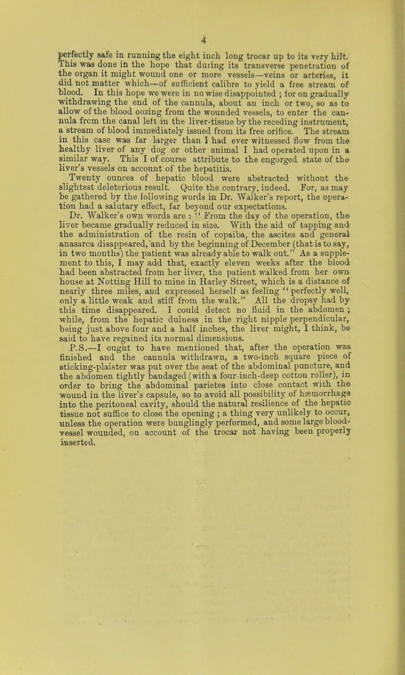 perfectly safe in running the eight inch long trocar up to its very hilt. This was done in the hope that during its transverse penetration of the organ it might wound one or more vessels—veins or arteries, it did not matter which—of sufficient calibre to yield a free stream of blood. In this hope we were in no wise disappointed ; for on gradually withdrawing the end of the cannula, about an inch or two, so as to allow of the blood oozing from the wounded vessels, to enter the can- nula from the canal left in the liver-tissue by the receding instrument, a stream of blood immediately issued from its free orifice. The stream in this caso was far larger than I had ever witnessed flow from the healthy liver of any dog or other animal I had operated upon in a similar way. This I of course attribute to th8 engorged state of the- liver's vessels on account of the hepatitis. Twenty ounces of hepatic blood were abstracted without the slightest deleterious result. Quite the contrary, indeed. For, as may he gathered by the following words in Dr. Walker's report, the opera- tion had a salutary effect, far beyond our expectations. Dr. Walker's own words are 5  From the day of the operation, the- liver became gradually reduced in size. With the aid of tapping and the administration of the resin of copaiba, the ascites and general anasarca disappeared,'and by the beginning of December (that is to say, in two months) the patient was already able to walk out. As a supple- ment to this, I may add that, exactly eleven weeks after the blood had been abstracted from her liver, the patient walked from her own house at Notting Hill to mine in Harley Street, which is a distance of nearly three miles, and expressed herself as feeling  perfectly well, only a little weak and stiff from the walk. All the dropsy had by this time disappeared. I could detect no fluid in the abdomen ; while, from the hepatic dulness in the right nipple perpendicular, being just above four and a half inches, the liver might, I think, be said to have regained its normal dimensions. P.S.—I ought to have mentioned that, after the operation was finished and the cannula withdrawn, a two-inch square piece of sticking-plaister was put over the seat of the abdominal puncture, and the abdomen tightly bandaged (with a four-inch-deep cotton roller), in order to bring the abdominal parietes into close contact with the wound in the liver's capsule, so to avoid all possibility of hemorrhage into the peritoneal cavity, should the natural resilience of the hepatic tissue not suffice to close the opening ; a thing very unlikely to occur, unless the operation were bunglingly performed, and some large blood- Tessel wounded, on account of the trocar not having been properly inserted.