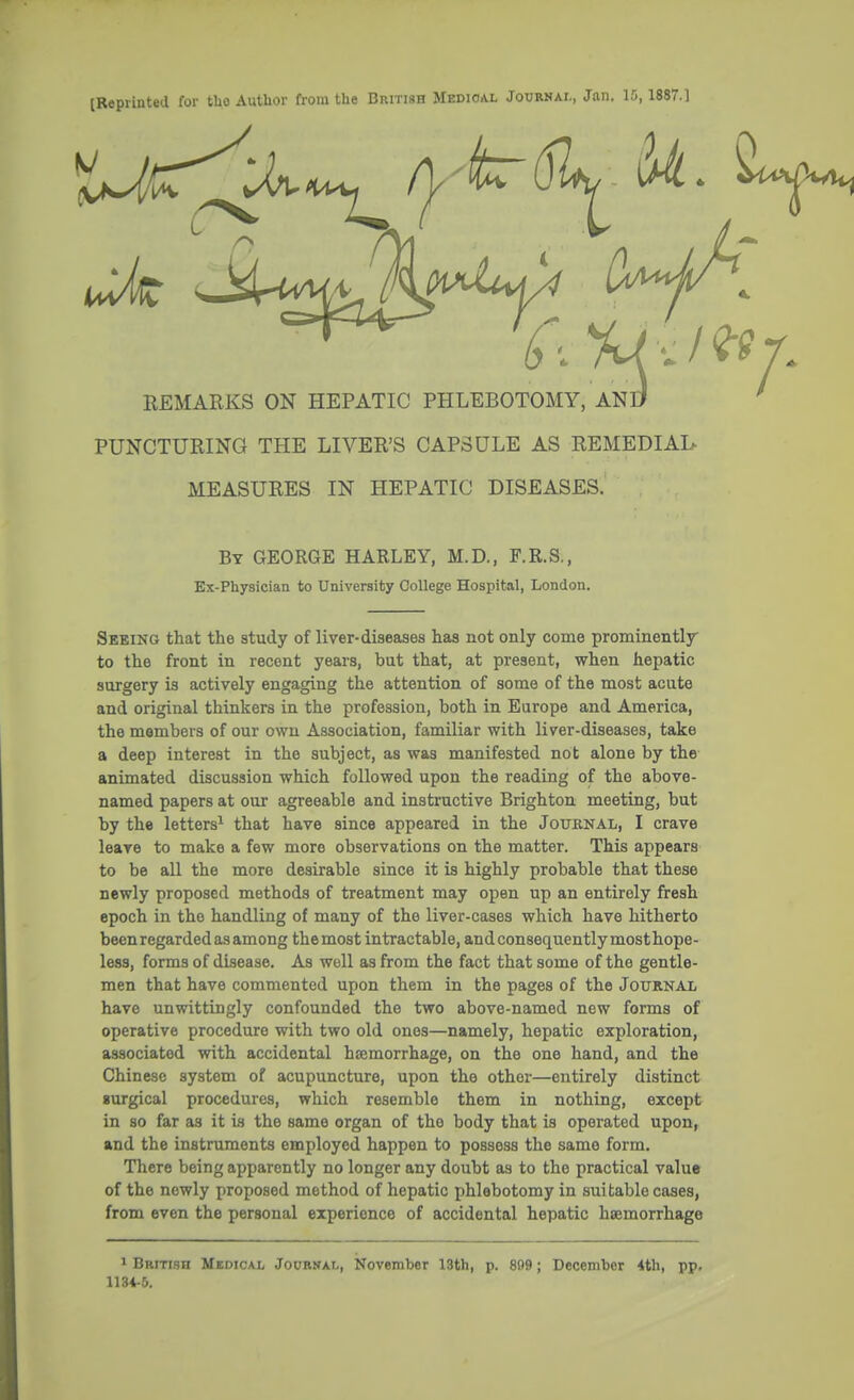 [Reprinted for tUo Author from the British Medical Journal, Jan. 15,1887.] REMARKS ON HEPATIC PHLEBOTOMY, AND PUNCTURING THE LIVER'S CAPSULE AS REMEDIAL MEASURES IN HEPATIC DISEASES. By GEORGE HARLEY, M.D., F.R.S., Ex-Physician to University College Hospital, London. Seeing that the study of liver-diseases has not only come prominently to the front in recent years, but that, at present, when hepatic surgery is actively engaging the attention of some of the most acute and original thinkers in the profession, both in Europe and America, the members of our own Association, familiar with liver-diseases, take a deep interest in the subject, as was manifested not alone by the animated discussion which followed upon the reading of the above- named papers at our agreeable and instructive Brighton meeting, but by the letters1 that have since appeared in the Journal, I crave leave to make a few more observations on the matter. This appears to be all the more desirable since it is highly probable that these newly proposed methods of treatment may open up an entirely fresh epoch in the handling of many of the liver-cases which have hitherto been regarded as among themost intractable, andconsequentlymosthope- less, forms of disease. As well as from the fact that some of the gentle- men that have commented upon them in the pages of the Journal have unwittingly confounded the two above-named new forms of operative procedure with two old ones—namely, hepatic exploration, associated with accidental haemorrhage, on the one hand, and the Chinese system of acupuncture, upon the other—entirely distinct surgical procedures, which resemble them in nothing, except in so far as it is the same organ of the body that is operated upon, and the instruments employed happen to possess the same form. There being apparently no longer any doubt as to the practical value of the newly proposed method of hepatic phlebotomy in suitable cases, from even the personal experience of accidental hepatic haemorrhage 1 British Medical Journal, November 13th, p. 809; December 4th, pp. 1134-5.