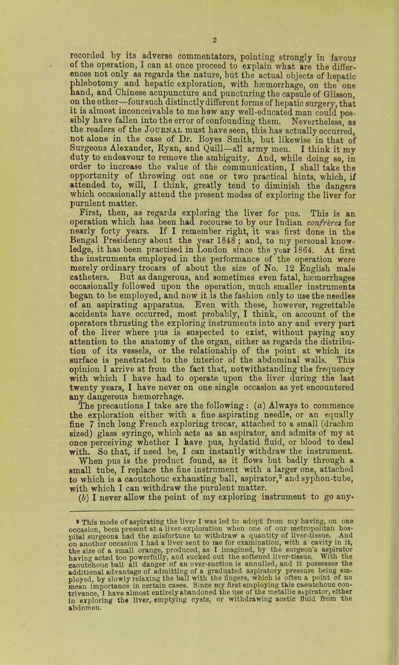 recorded by its adverao commentators, pointing strongly in favour of the operation, I can at once proceed to explain what are the differ- ences not only as regards the nature, but the actual objects of hepatic phlebotomy and hepatic exploration, with hemorrhage, on the one hand, and Chinese acupuncture and puncturing the capsule of Glisson, on the other—four such distinctly different forms of hepatic surgery, that it is almost inconceivable to me how any well-educated man could pos- sibly have fallen into the error of confounding them. Nevertheless, as the readers of the Journal must have seen, this has actually occurred, not alone in the case of Dr. Boyes Smith, but likewise in that of Surgeons Alexander, Ryan, and Quill—all army men. I think it my duty to endeavour to remove the ambiguity. And, while doing so, in order to increase the value of the communication, I shall take the opportunity of throwing out one or two practical hints, which, if attended to, will, I think, greatly tend to diminish the dangers which occasionally attend the present modes of exploring the liver for purulent matter. First, then, as regards exploring the liver for pus. This is an operation which has been had recourse to by our Indian confreres for nearly forty years. If I remember right, it was first done in the Bengal Presidency about the year 1848 ; and, to my personal know- ledge, it has been practised in London since the year 1864. At first the instruments employed in the performance of the operation were merely ordinary trocars of about the size of No. 12 English male catheters. But as dangerous, and sometimes even fatal, haemorrhages occasionally followed upon the operation, much smaller instruments began to be employed, and now it is the fashion only to use the needles of an aspirating apparatus. Even with these, however, regrettable accidents have occurred, most probably, I think, on account of the operators thrusting the exploring instruments into any and every part of the liver where pus is suspected to exist, without paying any attention to the anatomy of the organ, either as regards the distribu- tion of its vessels, or the relationship of the point at which its surface is penetrated to the interior of the abdominal walls. This opinion I arrive at from the fact that, notwithstanding the frequency with which I have had to operate upon the liver during the last twenty years, I have never on one single occasion as yet encountered any dangerous hemorrhage. The precautions I take are the following: (a) Always to commence the exploration either with a fine aspirating needle, or an equally fine 7 inch long French exploring trocar, attached to a small (drachm sized) glass syringe, which acts as an aspirator, and admits of my at once perceiving whether I have pus, hydatid fluid, or blood to deal with. So that, if need be, I can instantly withdraw the instrument. When pus is the product found, as it flows but badly through a small tube, I replace the fine instrument with a larger one, attached to which is a caoutchouc exhausting ball, aspirator,2 and syphon-tube, with which I can withdraw the purulent matter. (&) I never allow the point of my exploring instrument to go any- s This mode of aspirating the liver I was led to adopt from my having, on one occasion, been present at a liver-exploration when one of our metropolitan hos- pital surgeons had the misfortune to withdraw a quantity of liver-tissue. And on another occasion I had a liver sent to me for examination, with a cavity in it, the size of a small orange, produced, as I imagined, by the surgeon's aspirator having acted too powerfully, and sucked out the softened liver-tissue. With the caoutchouc ball all danger of an over-suction is annulled, and it possesses the additional advantage of admitting of a graduated aspiratory pressure being em- ployed, by slowly relaxing the ball with the fingers, which is often a point of no mean importance in certain cases. Since my first employing tkis caoutchouc con- trivance, I have almost entirely abandoned the use of the metallic aspirator, either in exploring the liver, emptying cysts, or withdrawing acetic fluid from the abdomen.