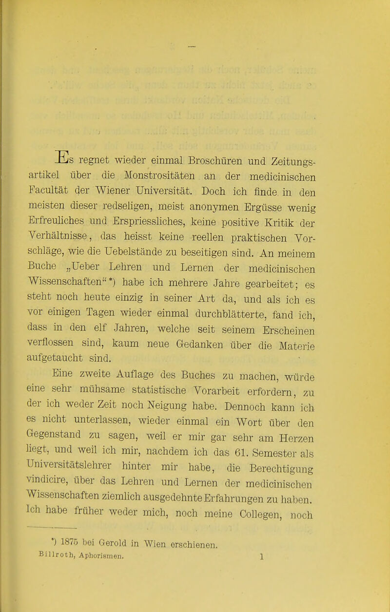 Es regnet wieder einmal Broschüren und Zeitungs- artikel über die Monstrositäten an der medicinischen Facultät der Wiener Universität. Doch ich finde in den meisten dieser redseligen, meist anonymen Ergüsse wenig Erfreuliches und Erspriessliches, keine positive Kritik der Verhältnisse, das heisst keine reellen praktischen Vor- schläge, wie die Uebelstände zu beseitigen sind. An meinem Buche „Ueber Lehren und Lernen der medicinischen Wissenschaften“*) habe ich mehrere Jahre gearbeitet; es steht noch heute einzig in seiner Art da, und als ich es vor einigen Tagen wieder einmal durchblätterte, fand ich, dass in den elf Jahren, welche seit seinem Erscheinen verflossen sind, kaum neue Gedanken über die Materie aufgetaucht sind. Eine zweite Auflage des Buches zu machen, würde eine sehr mühsame statistische Vorarbeit erfordern, zu dei ich weder Zeit noch Neigung habe. Dennoch kann ich es nicht unterlassen, wieder einmal ein Wort über den Gegenstand zu sagen, weil er mir gar sehr am Herzen liegt, und weil ich mir, nachdem ich das 61. Semester als Universitätslehrer hinter mir habe, die Berechtigung vindicire, über das Lehren und Lernen der medicinischen Wissenschaften ziemlich ausgedehnte Erfahrungen zu haben. Ich habe früher weder mich, noch meine Collegen, iioch ) 1875 bei Gerold in Wien erschienen.