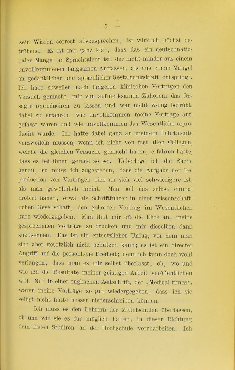 sein Wissen correct auszusprechen, ist wirklich höchst be- trübend. Es ist mir ganz klar, dass das ein deutschnatio- naler Mangel an Sprachtalent ist, der nicht minder aus einem unvollkommenen langsamen Auffassen, als aus einem Mangel an gedanklicher und sprachlicher Gestaltungskraft entspringt. Ich habe zuweilen nach längeren klinischen Vorträgen den Versuch gemacht, mir von aufmerksamen Zuhörern das Ge- sagte reproduciren zu lassen und war nicht wenig betrübt, dabei zu erfahren, wie unvollkommen meine Vorträge auf- gefasst waren und wie unvollkommen das Wesentliche repro- ducirt wurde. Ich hätte dabei ganz an meinem Lehrtalente verzweifeln müssen, wenn ich nicht von fast allen Collegen, welche die gleichen Versuche gemacht haben, erfahren hätte, dass es bei ihnen gerade so sei. Ueberlege ich die Sache genau, so muss ich zugestehen, dass die Aufgabe der Ee- production von Vorträgen eine an sich viel schwierigere ist, als man gewöhnlich meint. Man soll das selbst einmal probirt haben, etwa als Schriftführer in einer wissenschaft- lichen Gesellschaft, den gehörten Vortrag im Wesenthchen kurz wiederzugeben. Man thut mir oft die Ehre an, meine gesprochenen Vorträge zu drucken und mir dieselben dann zuzusenden. Das ist ein entsetzlicher Unfug, vor dem man sich aber gesetzlich nicht schützen kann; es ist ein directer Angriff auf die persönliche Freiheit; denn ich kann doch wohl verlangen, dass man es mir selbst überlässt, ob, wo und wie ich die Resultate meiner geistigen Arbeit veröffentlichen will. Nur in einer englischen Zeitschrift, der „Medical times“, waren meine Vorträge so gut' wiedergegeben, dass ich sio selbst nicht hätte besser niederschreiben können. Ich muss es den Lehrern der Mittelschulen überlassen, ob und wie sie es für möglich halten, in dieser Richtung dem freien Studiren an der Hochschule vorzuarbeiten. Ich