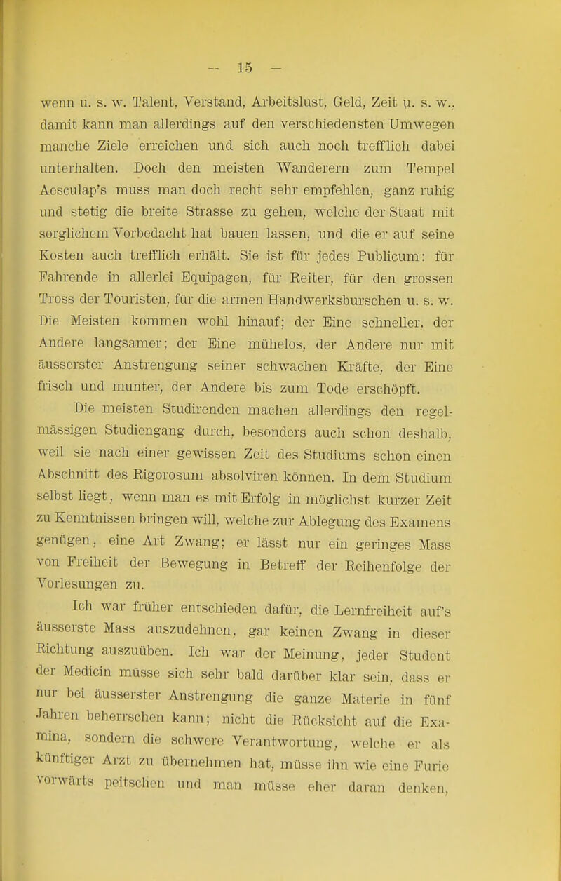 r - 15 - wenn u. s. w. Talent, Verstand, Arbeitslust, Geld, Zeit u. s. w.. damit kann man allerdings auf den verschiedensten Umwegen manche Ziele erreichen und sich auch noch trefflich dabei unterhalten. Doch den meisten Wanderern zum Tempel Aesculap’s muss man doch recht sehr empfehlen, ganz ruhig und stetig die breite Strasse zu gehen, welche der Staat mit sorglichem Vorbedacht hat bauen lassen, und die er auf seine Kosten auch trefflich erhält. Sie ist für jedes Publicum: für Fahrende in allerlei Equipagen, für Reiter, für den grossen Tross der Touristen, für die armen Handwerksburschen u. s. w. Die Meisten kommen wohl hinauf; der Eine schneller, der Andere langsamer; der Eine mühelos, der Andere nur mit äusserster Anstrengung seiner schwachen Kräfte, der Eine frisch und munter, der Andere bis zum Tode erschöpft. Die meisten Studirenden machen allerdings den regel- mässigen Studiengang durch, besonders auch schon deshalb, weil sie nach einer gewissen Zeit des Studiums schon einen Abschnitt des Rigorosum absolviren können. In dem Studium selbst liegt, wenn man es mit Erfolg in möglichst kurzer Zeit zu Kenntnissen bringen will, welche zur Ablegung des Examens genügen, eine Art Zwang; er lässt nur ein geringes Mass ^on Fieiheit der Bewegung in Betreff der Reihenfolge der Vorlesungen zu. Ich v ai fl ü her entschieden dafür, die Lernfreiheit auf’s äusserste Mass auszudehnen, gar keinen Zwang in dieser Richtung auszuüben. Ich Avar der Meinung, jeder Student der Medicin müsse sich sehr bald darüber klar sein, dass er nur bei äusserster Anstrengung die ganze Materie in fünf Jahren belierrschen kann; nicht die Rücksicht auf die Exa- mina, sondern die schwere VerantAvortung, Avelche er als künftiger Arzt zu übernehmen hat, müsse ihn Avie eine Furie vorwärts peitschen und man müsse eher daran denken.