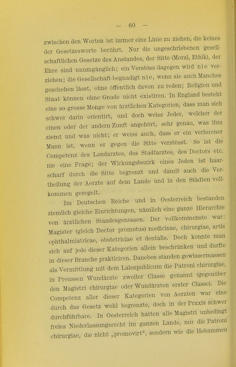 zwischen den Worten ist immer eine Linie zu ziehen, die keines der Gesetzesworte berührt. Nur die ungeschriebenen gesell- schaftlichen Gesetze des Anstandes, der Sitte (Moral, Ethik), der Ehre sind unumgänglich; ein Verstoss dagegen wird nie ver- ziehen; die Gesellschaft begnadigt nie, wenn sie auch Manches geschehen lässt, ohne öffentlich davon zu reden; Religion und Staat können ohne Gnade nicht existiren. In England besteht eine so grosse Menge von ärztlichen Kategorien, dass man sich schwer darin orientirt, und doch weiss Jeder, welcher der einen oder der andern Zunft angehört, sehr genau, was ihm ziemt und was nicht; er weiss auch, dass er ein verlörener Mann ist, wenn er gegen die Sitte verstösst. So ist die Competenz des Landarztes, des Stadtarztes, des Doctors etc. nie eine Frage; der Wirkungsbezirk eines Jeden ist haar- scharf durch die Sitte begrenzt und damit auch die Ver- theilung der Aerzte auf dem Lande und in den Städten voll- kommen geregelt. Im Deutschen Reiche und in Oesterreich bestanden ziemlich gleiche Einrichtungen, nämUch eine ganze Hierarchie von ärztlichen Standesgenossen. Der vollkommenste war; Magister (gleich Doctor promotus) medicinae, chirurgiae, arte ophthalmiatricae, obstetriciae et dentalis. Doch konnte man sich auf jede dieser Kategorien allein beschränken und durf e in dieser Branche prakticiren. Daneben standen gewissermassen als vei-mittlung mit dem Laienpublicum die Patroni chirurgiae, in Preussen Wundärzte zweiter Olasse genannt (gegenüber den Magistri chirurgiae oder Wundärzten erster Olasse). Die Competenz aller dieser Kategorien von Aerzten war eme durch das Gesetz wohl begrenzte, doch in der Prams schwer durchführbare. In Oesterreich hatten alle Magistri unbedingt freies Niederlassungsrecht im ganzen Lande, nui die Pationi chirurgiae, die nicht „promovirt“, sondern wie die Hebammen