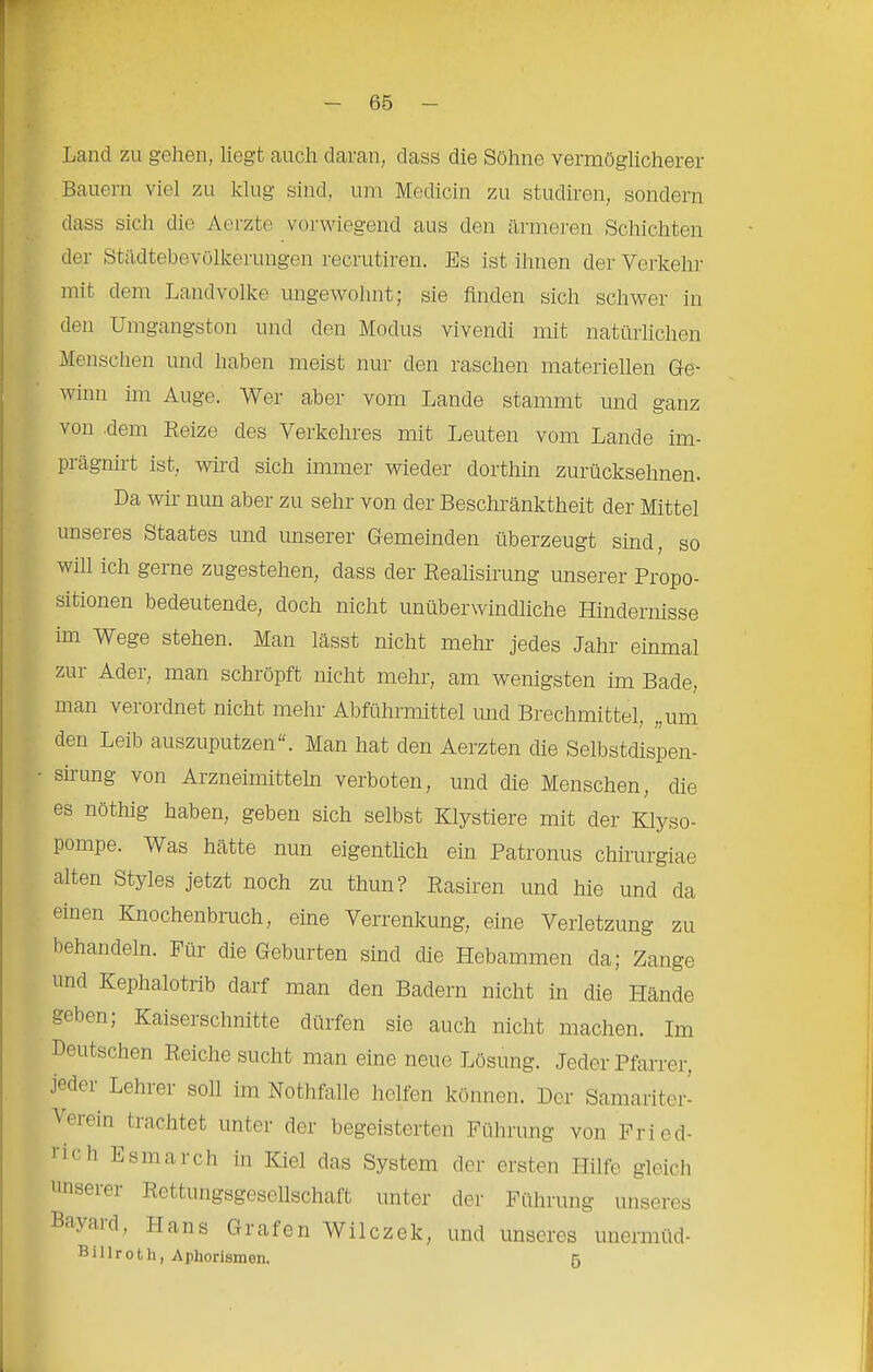 Land zu gehen, liegt auch daran, dass die Söhne vermöglicherer Bauern viel zu klug sind, um Medicin zu studiren, sondern dass sich die Aerzte vorwiegend aus den äimeren Schichten der Stiidtebevülkerungen recrutiren. Es ist ihnen der Verkehr mit dem Landvolke ungewohnt; sie Anden sich schwer in den Umgangston und den Modus vivendi mit natürlichen Menschen und haben meist nur den raschen materiellen Ge- winn im Auge. Wer aber vom Lande stammt und ganz von .dem Eeize des Verkehres mit Leuten vom Lande im- prägnirt ist, wird sich immer wieder dorthin zurückseimen. Da wir nun aber zu sehr von der Beschränktheit der Mittel unseres Staates und unserer Gemeinden überzeugt sind, so will ich gerne zugestehen, dass der Realisirung unserer Propo- sitionen bedeutende, doch nicht unüberwindliche Hindernisse im Wege stehen. Man lässt nicht mehr jedes Jahr einmal zur Ader, man schröpft nicht mehr, am wenigsten im Bade, man verordnet nicht mehr Abführmittel und Brechmittel, „um den Leib auszuputzen“. Man hat den Aerzten die Selbstdispen- sirung von Arzneimitteln verboten, und die Menschen, die es nöthig haben, geben sich selbst Klystiere mit der Klyso- pompe. Was hätte nun eigentlich ein Patronus chirurgiae alten Styles jetzt noch zu thun? Rasiren und hie und da einen Knochenbruch, eine Verrenkung, eine Verletzung zu behandeln. Für die Geburten sind die Hebammen da; Zange und Kephalotrib darf man den Badern nicht in die Hände geben; Kaiserschnitte dürfen sie auch nicht machen. Im Deutschen Reiche sucht man eine neue Lösung. Jeder Pfarrer, jedei Lehrer soll im Nothfalle helfen können. Der Samariter- Veiein trachtet unter der begeisterten Führung von Fried- lich Esmarch in Kiel das System der ersten Hilfe gleich unserer Rettungsgesellschaft unter der Führung unseres Bayaid, Hans Grafen Wilczek, und unseres unermüd- B i 11 r 01 h, A phorismen. 5