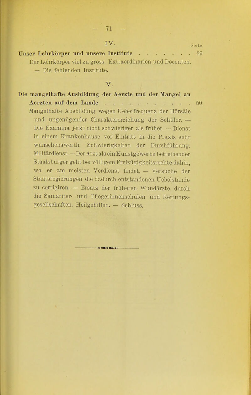 IV. Seiko Unser Lelirköri)er mul unsere Institute 39 Der Lehrkörper viel zu gross. Extraordinarien und Doconten. — Die fehlenden Institute. V. Die niangelliafte Ausbildung- der Aerzte und der Mangel an Aerzteii auf dem Lande 50 Mangelhafte Ausbildung wegen Ueberfreguenz der Hörsäle und ungenügender Charaktererziehung der Schüler. — Die Examina jetzt nicht schwieriger als früher. — Dienst in einem Krankenhause vor Eintritt in die Praxis sehr wünschenswerth. Schwierigkeiten der Durchführung. Militärdienst.—Der Arzt als ein Kunstgewerbe betreibender Staatsbürger geht bei völligem Freizügigkeitsrechto dahin, wo er am meisten Vei'dienst findet. — Versuche der Staatsregierungen die dadurch entstandenen Uobolstände zu corrigiren. — Ersatz der früheren Wundärzte durch die Samariter- und Pflegerinnenschulen und Rettungs- gesellschaften. Heilgehilfen. — Schluss.