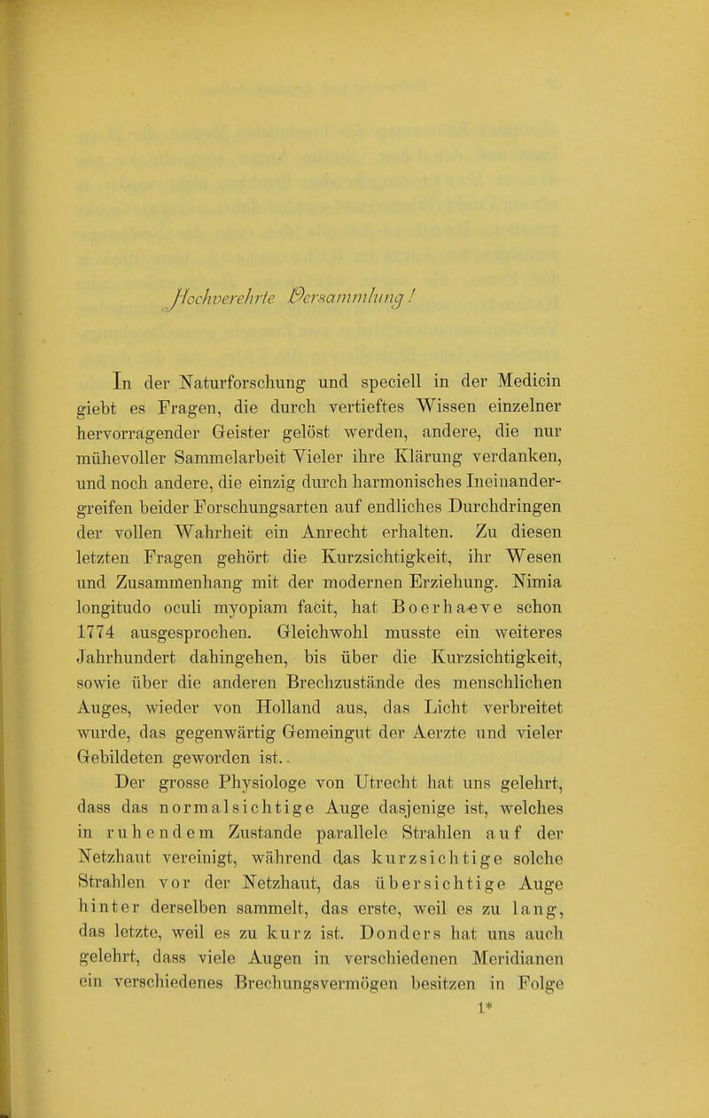 Hochverehrte Bersammlunc In der Naturforschung und speciell in der Medicin giebt es Fragen, die durch vertieftes Wissen einzelner hervorragender Geister gelöst werden, andere, die nur mühevoller Sammelarbeit Yieler ihre Klärung verdanken, und noch andere, die einzig durch harmonisches Ineinander- greifen beider Forschungsarten auf endliches Durchdringen der vollen Wahrheit ein Anrecht erhalten. Zu diesen letzten Fragen gehört die Kurzsichtigkeit, ihr Wesen und Zusammenhang mit der modernen Erziehung. Nimia longitudo oculi myopiam faCit, hat Boerha-eve schon 1774 ausgesprochen. Gleichwohl musste ein weiteres Jahrhundert dahingehen, bis über die Kurzsichtigkeit, sowie über die anderen Brechzustände des menschlichen Auges, wieder von Holland aus, das Licht verbreitet wurde, das gegenwärtig Gemeingut der Aerzte und vieler Gebildeten geworden ist.. Der grosse Physiologe von Utrecht hat uns gelehrt, dass das normalsichtige Auge dasjenige ist, welches in ruhendem Zustande parallele Strahlen auf der Netzhaut vereinigt, während das kurzsichtige solche Strahlen vor der Netzhaut, das übersichtige Auge hinter derselben sammelt, das erste, weil es zu lang, das letzte, weil es zu kurz ist. Donders hat uns auch gelehrt, dass viele Augen in verschiedenen Meridianen ein verschiedenes Brechungsvermögen besitzen in Folge 1*