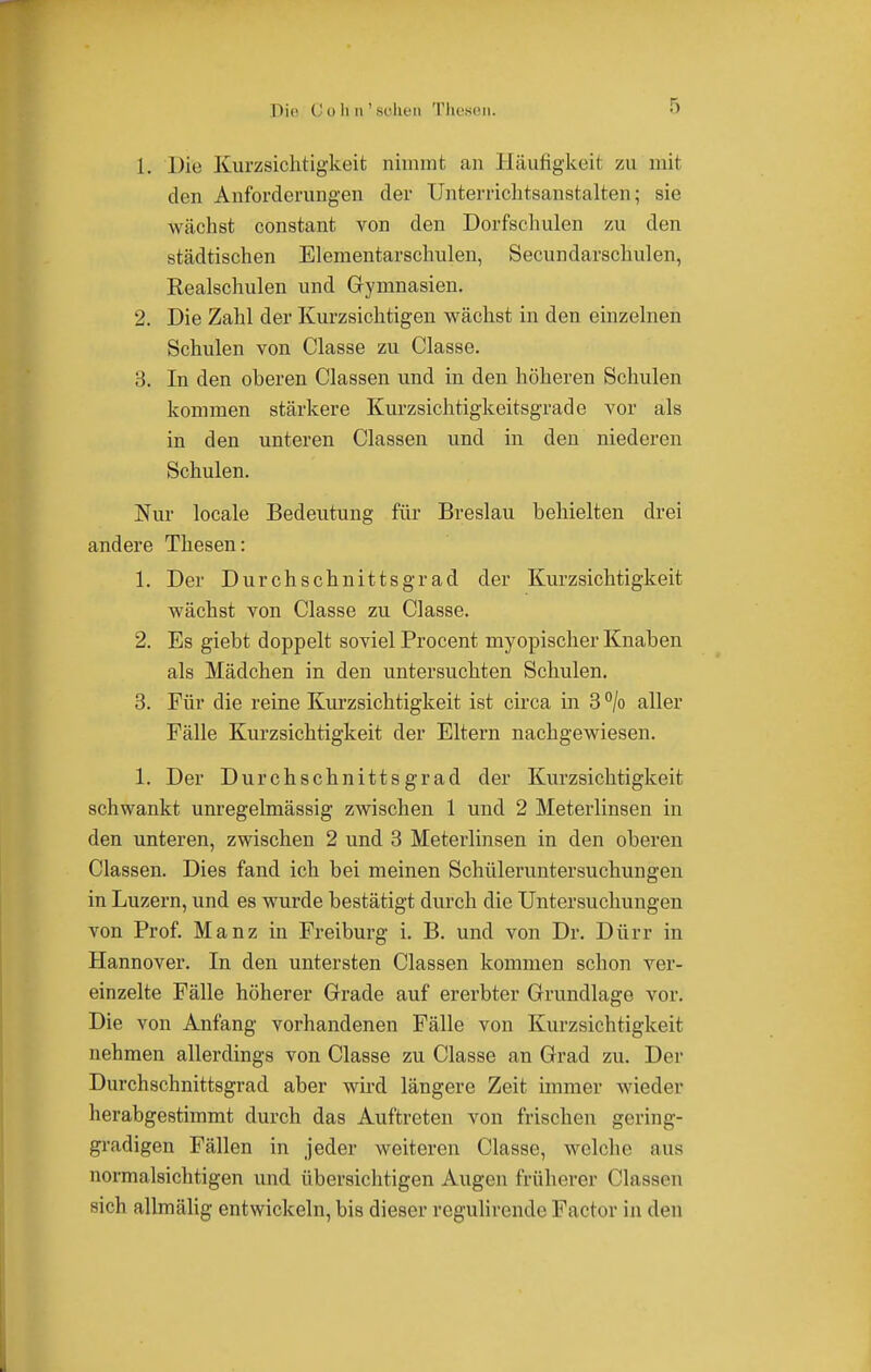 Die (' i) Ii n ' sehen Thesen. 1. Die Kurzsichtigkeit nimmt an Häufigkeit zu mit den Anforderungen der Unterrichtsanstalten; sie wächst constant von den Dorfschulen zu den städtischen Elementarschulen, Secundarschulen, Realschulen und Gymnasien. 2. Die Zahl der Kurzsichtigen wächst in den einzelnen Schulen von Classe zu Classe. 3. In den oberen Classen und in den höheren Schulen kommen stärkere Kurzsichtigkeitsgrade vor als in den unteren Classen und in den niederen Schulen. Nur locale Bedeutung für Breslau behielten drei andere Thesen: 1. Der Durchschnittsgrad der Kurzsichtigkeit wächst von Classe zu Classe. 2. Es giebt doppelt soviel Procent myopischer Knaben als Mädchen in den untersuchten Schulen. 3. Für die reine Kurzsichtigkeit ist circa in 3 °/o aller Fälle Kurzsichtigkeit der Eltern nachgewiesen. 1. Der Durchschnittsgrad der Kurzsichtigkeit schwankt unregelmässig zwischen 1 und 2 Meterlinsen in den unteren, zwischen 2 und 3 Meterimsen in den oberen Classen. Dies fand ich bei meinen Schüleruntersuchungen in Luzern, und es wurde bestätigt durch die Untersuchungen von Prof. Manz in Freiburg i. B. und von Dr. Dürr in Hannover. In den untersten Classen kommen schon ver- einzelte Fälle höherer Grade auf ererbter Grundlage vor. Die von Anfang vorhandenen Fälle von Kurzsichtigkeit nehmen allerdings von Classe zu Classe an Grad zu. Der Durchschnittsgrad aber wird längere Zeit immer wieder herabgestimmt durch das Auftreten von frischen gering- gradigen Fällen in jeder weiteren Classe, welche aus normalsichtigen und übersichtigen Augen früherer Classen sich allmälig entwickeln, bis dieser regulirende Factor in den