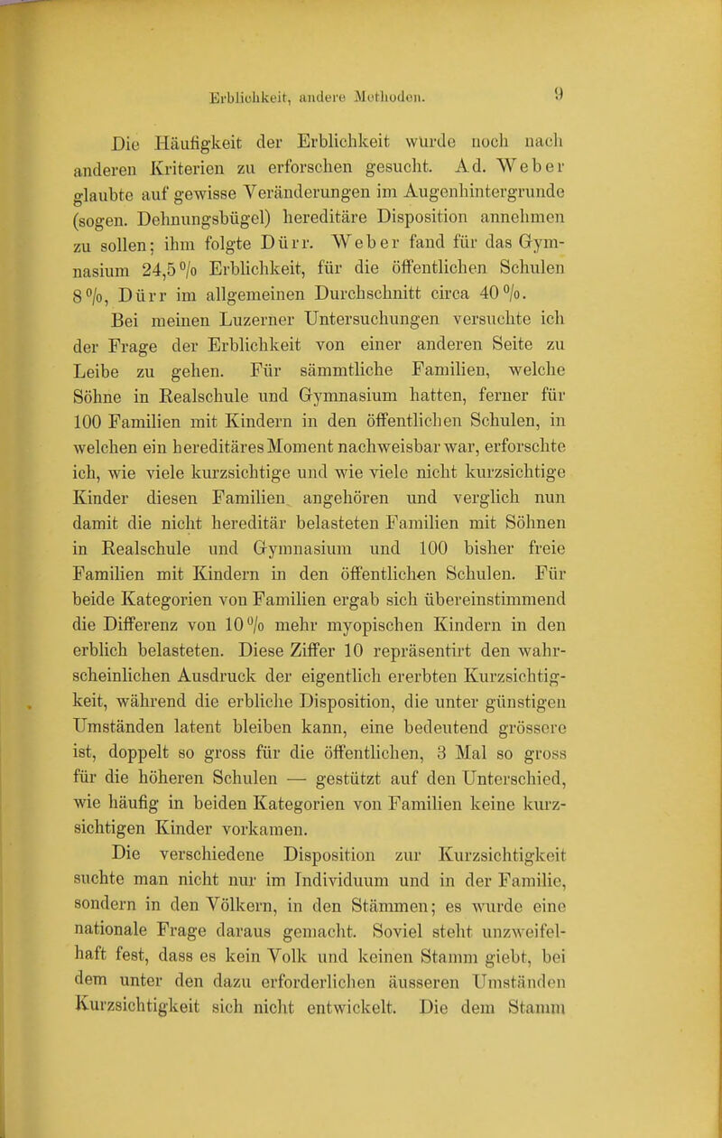 Erblichkeit, andere Methoden. Die Häufigkeit der Erblichkeit wurde noch nach anderen Kriterien zu erforschen gesucht. Ad. Weber glaubte auf* gewisse Veränderungen im Augenhintergrunde (sogen. Dehnungsbügel) hereditäre Disposition annehmen zu sollen; ihm folgte Dürr. Weber fand für das Gym- nasium 24,5 °/o Erblichkeit, für die öffentlichen Schulen 8°/o, Dürr im allgemeinen Durchschnitt circa 40°/o. Bei meinen Luzerner Untersuchungen versuchte ich der Frage der Erblichkeit von einer anderen Seite zu Leibe zu gehen. Für sämmtliche Familien, welche Söhne in Eealschule und Gymnasium hatten, ferner für 100 Familien mit Kindern in den öffentlichen Schulen, in welchen ein hereditäres Moment nachweisbar war, erforschte ich, wie viele kurzsichtige und wie viele nicht kurzsichtige Kinder diesen Familien angehören nnd verglich nun damit die nicht hereditär belasteten Familien mit Söhnen in Eealschule und Gymnasium und 100 bisher freie Familien mit Kindern in den öffentlichen Schulen. Für beide Kategorien von Familien ergab sich übereinstimmend die Differenz von 10% mehr myopischen Kindern in den erblich belasteten. Diese Ziffer 10 repräsentirt den wahr- scheinlichen Ausdruck der eigentlich ererbten Kurzsichtig- keit, während die erbliche Disposition, die unter günstigen Umständen latent bleiben kann, eine bedeutend grössere ist, doppelt so gross für die öffentlichen, 3 Mal so gross für die höheren Schulen — gestützt auf den Unterschied, wie häufig in beiden Kategorien von Familien keine kurz- sichtigen Kinder vorkamen. Die verschiedene Disposition zur Kurzsichtigkeit suchte man nicht nur im Individuum und in der Familie, sondern in den Völkern, in den Stämmen; es wurde eine nationale Frage daraus gemacht. Soviel steht, unzweifel- haft fest, dass es kein Volk und keinen Stamm giebt, bei dem unter den dazu erforderlichen äusseren Umständen Kurzsichtigkeit sich nicht entwickelt. Die dem Stamm